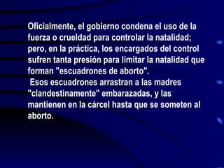 Oficialmente, el gobierno condena el uso de la
fuerza o crueldad para controlar la natalidad;
pero, en la práctica, los encargados del control
sufren tanta presión para limitar la natalidad que
forman "escuadrones de aborto".
 Esos escuadrones arrastran a las madres
"clandestinamente" embarazadas, y las
mantienen en la cárcel hasta que se someten al
aborto.
 