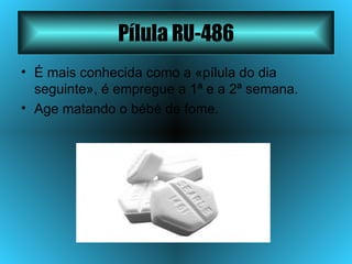 Pílula RU-486 É mais conhecida como a «pílula do dia seguinte», é empregue a 1ª e a 2ª semana. Age matando o bébé de fome. 