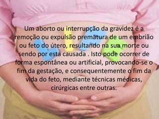 Um aborto ou interrupção da gravidez é a
remoção ou expulsão prematura de um embrião
  ou feto do útero, resultando na sua morte ou
  sendo por esta causada . Isto pode ocorrer de
forma espontânea ou artificial, provocando-se o
 fim da gestação, e consequentemente o fim da
    vida do feto, mediante técnicas médicas,
             cirúrgicas entre outras.
 