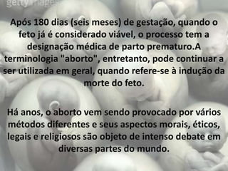 Após 180 dias (seis meses) de gestação, quando o
    feto já é considerado viável, o processo tem a
      designação médica de parto prematuro.A
terminologia "aborto", entretanto, pode continuar a
ser utilizada em geral, quando refere-se à indução da
                    morte do feto.

Há anos, o aborto vem sendo provocado por vários
métodos diferentes e seus aspectos morais, éticos,
legais e religiosos são objeto de intenso debate em
              diversas partes do mundo.
 