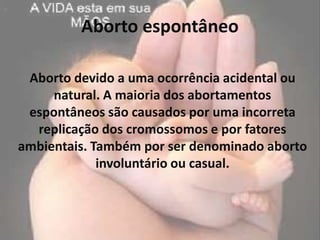 Aborto espontâneo

 Aborto devido a uma ocorrência acidental ou
     natural. A maioria dos abortamentos
 espontâneos são causados por uma incorreta
  replicação dos cromossomos e por fatores
ambientais. Também por ser denominado aborto
             involuntário ou casual.
 