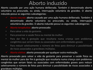 Aborto induzido
Aborto causado por uma ação humana deliberada. Também é denominado aborto
voluntário ou procurado, ou ainda, interrupção voluntária da gravidez. O aborto
induzido possui as seguintes subcategorias:
      Aborto induzido: aborto causado por uma ação humana deliberada. Também é
         denominado aborto voluntário ou procurado, ou ainda, interrupção
         voluntária da gravidez. O aborto induzido possui as seguintes subcategorias:
      Aborto terapêutico: aborto provocado:
     • Para salvar a vida da gestante.
     • Para preservar a saúde física ou mental da mulher
     • Para dar fim à gestação que resultaria numa criança com problemas
         congênitos que seriam fatais ou associados com enfermidades graves
     • Para reduzir seletivamente o número de fetos para diminuir a possibilidade
         de riscos associados a gravidezes múltiplas.
      Aborto eletivo: aborto provocado por qualquer outra motivação.
Aborto provocado para salvar a vida da gestante para preservar a saúde física ou
mental da mulher para dar fim à gestação que resultaria numa criança com problemas
congênitos que seriam fatais ou associados com enfermidades graves para reduzir
seletivamente o número de fetos para diminuir a possibilidade de riscos associados a
gravidezes múltiplas.
 