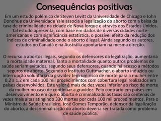 Consequências positivas
 Em um estudo polêmico de Steven Levitt da Universidade de Chicago e John
Donohue da Universidade Yale associa a legalização do aborto com a baixa da
taxa de criminalidade na cidade de Nova Iorque e através dos Estados Unidos.
     Tal estudo apresenta, com base em dados de diversas cidades norte-
  americanas e com significância estatística, o possível efeito da redução dos
  índices de criminalidade onde o aborto é legal. Ainda segundo os autores,
       estudos no Canadá e na Austrália apontariam na mesma direção.

 O recurso a abortos ilegais, segundo os defensores da legalização, aumentaria
   a mortalidade maternal. Tanto a mortalidade quanto outros problemas de
saúde seriam evitados, segundo seus defensores, quando há acesso a métodos
   seguros de aborto. Segundo o Instituto Guttmacher, o aborto induzido ou
interrupção voluntária da gravidez tem um risco de morte para a mulher entre
  0,2 a 1,2 em cada 100 mil procedimentos com cobertura legal realizados em
países desenvolvidos. Este valor é mais de dez vezes inferior ao risco de morte
    da mulher no caso de continuar a gravidez. Pelo contrário em países em
  desenvolvimento em que o aborto é criminalizado as taxas são centenas de
vezes mais altas atingindo 330 mortes por cada 100 mil procedimentos. Para o
 Ministro da Saúde brasileiro, José Gomes Temporão, defensor da legalização
 do aborto, a descriminalização do aborto deveria ser tratada como problema
                                de saúde pública.
 