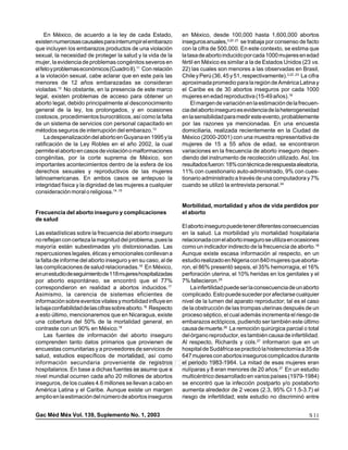 medigraphic     medigraphic     medigraphic     medigraphic                      medigraphic       medigraphic               medigraphic             medigraphic
     En México, de acuerdo a la ley de cada Estado,                  en México, desde 100,000 hasta 1,600,000 abortos
medigraphic     medigraphic     medigraphic     medigraphic                      medigraphic         3,20 ,21
                                                                                                   medigraphic               medigraphic             medigraphic
existen numerosas causales para interrumpir el embarazo              inseguros anuales,                        se trabaja por consenso de facto
medigraphic
que incluyen los embarazos productos medigraphic violación
                medigraphic     medigraphic
                                                de una                           medigraphic       medigraphic
                                                                     con la cifra de 500,000. En este contexto, se estima quemedigraphic             medigraphic


sexual, la medigraphic
medigraphic                     medigraphic     medigraphic
                necesidad de proteger la salud y la vida de la                   medigraphic       medigraphic
                                                                     la tasa de aborto inducido por cada 1000 mujeres en edadmedigraphic             medigraphic

medigraphic     medigraphic     medigraphic     medigraphic                      medigraphic       medigraphic               medigraphic             medigraphic
mujer, la evidencia de problemas congénitos severos en               fértil en México es similar a la de Estados Unidos (23 vs.
                                                                                 medigraphic
el feto y problemas económicos (Cuadro II).11 Con relación
medigraphic     medigraphic     medigraphic     medigraphic          22) lasmedigraphic son menores a lasmedigraphic
                                                                                  cuales medigraphic                          observadas medigraphic en Brasil,
a la violación sexual, cabe aclarar que en este país las             Chile y Perú (36, 45 y 51, respectivamente).3,22 ,23 La cifra
medigraphic
menores medigraphic años embarazadas medigraphic
                de 12           medigraphic
                                                 se consideran                   medigraphic       medigraphic
                                                                     aproximada promedio para la región de América Latina y  medigraphic             medigraphic

              12
violadas. medigraphic
medigraphic       No obstante, en la presencia de este marco
                                medigraphic     medigraphic          el Caribe es de medigraphic
                                                                                 medigraphic        30 abortos inseguros por cada 1000
                                                                                                                             medigraphic             medigraphic

medigraphic existen problemas medigraphic
legal,          medigraphic      de acceso para obtener un
                                                medigraphic          mujeres en edad medigraphic
                                                                                 medigraphic       reproductiva (15-49 años).18 medigraphic
                                                                                                                             medigraphic

medigraphic legal, debido principalmente al desconocimiento
aborto          medigraphic     medigraphic     medigraphic               El margen de variación en la estimación de la frecuen-
                                                                                 medigraphic       medigraphic               medigraphic             medigraphic

general de la ley, los prolongados, y en ocasiones
medigraphic     medigraphic     medigraphic     medigraphic          cia del aborto inseguro es evidencia de la heterogeneidad
                                                                                 medigraphic       medigraphic               medigraphic             medigraphic

costosos, procedimientos medigraphic
medigraphic     medigraphic     burocráticos,medigraphic
                                                 así como la falta   en la sensibilidadmedigraphic
                                                                                 medigraphic       para medir este evento, probablemente
                                                                                                                             medigraphic             medigraphic

de un sistema de servicios con personal capacitado en                por las razones ya mencionadas. En una encuesta
medigraphic     medigraphic     medigraphic     medigraphic                      medigraphic       medigraphic               medigraphic             medigraphic
métodos seguros de interrupción del embarazo.13                      domiciliaria, realizada recientemente en la Ciudad de
medigraphicdespenalización del medigraphic en Guyana en 1995 y la
     La         medigraphic     aborto          medigraphic          México (2000-2001) con una muestra representativa de
                                                                                 medigraphic       medigraphic               medigraphic             medigraphic

ratificación de la Ley Robles en el año 2002, la cual                mujeres de 15 a 55 años de edad, se encontraron
medigraphic     medigraphic     medigraphic     medigraphic                      medigraphic       medigraphic               medigraphic             medigraphic
permite el aborto en casos de violación o malformaciones             variaciones en la frecuencia de aborto inseguro depen-
medigraphic     medigraphic     medigraphic     medigraphic
congénitas, por la corte suprema de México, son                      diendomedigraphic             medigraphic               medigraphic
                                                                                  del instrumento de recolección utilizado. Así, los                 medigraphic

medigraphic
importantes acontecimientos dentro demedigraphic
                medigraphic     medigraphic
                                                 la esfera de los                medigraphic       medigraphic               medigraphic
                                                                     resultados fueron: 18% con técnica de respuesta aleatoria,                      medigraphic

medigraphic
derechos medigraphic
                 sexuales y reproductivos medigraphic mujeres
                                medigraphic
                                                de las                           medigraphic       medigraphic
                                                                     11% con cuestionario auto-administrado, 9% con cues-    medigraphic             medigraphic

medigraphic
latinoamericanas. En ambos casos medigraphic
medigraphic
                medigraphic
                medigraphic
                                medigraphic
                                medigraphic     se antepuso la
                                                medigraphic
                                                                                 medigraphic       medigraphic
                                                                     tionario administrado a través de una computadora y 7%
                                                                     medigraphic       medigraphic               medigraphic
                                                                                                                             medigraphic
                                                                                                                                         medigraphic
                                                                                                                                                     medigraphic

                                                                                                                                          24
integridadmedigraphicy la dignidad de las mujeres a cualquier
medigraphic
medigraphic
                 física
                medigraphic
                                medigraphic
                                medigraphic
                                                medigraphic
                                                medigraphic          medigraphic
                                                                                         utilizó la entrevista personal.
                                                                     cuando semedigraphic medigraphic medigraphic medigraphic medigraphic medigraphic
                                                                                 medigraphic

consideración moral o religiosa.14 ,15
medigraphic
medigraphic   medigraphic
              medigraphic     medigraphic
                              medigraphic     medigraphic
                                              medigraphic            medigraphic medigraphic
                                                                                       medigraphic medigraphic   medigraphic medigraphic medigraphic medigraphic

medigraphic   medigraphic     medigraphic     medigraphic            medigraphic       medigraphic               medigraphic                 medigraphic
medigraphic   medigraphic     medigraphic     medigraphic            Morbilidad, mortalidad y años medigraphic perdidos por
                                                                                 medigraphic             de vida
                                                                                                   medigraphic                   medigraphic
medigraphic   medigraphic     medigraphic     medigraphic            medigraphic       medigraphic
                                                                                             medigraphic             medigraphic
Frecuencia del aborto inseguro y complicaciones
medigraphic   medigraphic     medigraphic     medigraphic            el aborto   medigraphic       medigraphic
                                                                                                         medigraphic             medigraphic
medigraphic   medigraphic     medigraphic     medigraphic            medigraphic       medigraphic               medigraphic                 medigraphic
de salud
medigraphic   medigraphic     medigraphic     medigraphic                        medigraphic       medigraphic                 medigraphic                 medigraphic
medigraphic
medigraphic
              medigraphic
              medigraphic
                              medigraphic
                              medigraphic
                                              medigraphic
                                              medigraphic            El aborto inseguro puede tener diferentes consecuencias
                                                                     medigraphic       medigraphic
                                                                                 medigraphic       medigraphic
                                                                                                               medigraphic
                                                                                                                           medigraphic
                                                                                                                                       medigraphic
                                                                                                                                                   medigraphic

Las estadísticas sobre la frecuencia delmedigraphic inseguro
medigraphic  medigraphic      medigraphic    aborto                  en la salud. La morbilidad y/o mortalidad hospitalaria
                                                                                 medigraphic       medigraphic             medigraphic             medigraphic
medigraphic  medigraphic      medigraphic   medigraphic              medigraphic       medigraphic             medigraphic             medigraphic
no reflejan con certeza la magnitud del problema, pues la            relacionada con el aborto inseguro se utiliza en ocasiones
medigraphic  medigraphic      medigraphic   medigraphic                          medigraphic       medigraphic             medigraphic             medigraphic
mayoría están subestimadas y/o distorsionadas. Las
medigraphic  medigraphic      medigraphic   medigraphic
                                                                     como un indicador indirecto de la frecuencia de aborto.18
                                                                     medigraphic       medigraphic             medigraphic             medigraphic

repercusiones legales, éticas y emocionales conllevan a
medigraphic  medigraphic      medigraphic   medigraphic              Aunque existe escasa información al medigraphic
                                                                     medigraphic       medigraphic             medigraphic             respecto, en un
la falta de informe del aborto inseguro y medigraphiccaso, al de
medigraphic  medigraphic      medigraphic   en su                    estudio realizado en Nigeria con 840 mujeres que aborta-
                                                                     medigraphic       medigraphic             medigraphic             medigraphic

las complicaciones de salud relacionadas.16 En México,
medigraphic  medigraphic      medigraphic   medigraphic              ron, el 86% presentó sepsis, el 35% hemorragia, el 16%
                                                                     medigraphic       medigraphic             medigraphic             medigraphic

en un estudio de seguimiento de 118 mujeres hospitalizadas
medigraphic  medigraphic      medigraphic   medigraphic              perforación uterina, el 10% heridas en los genitales y el
                                                                     medigraphic       medigraphic             medigraphic             medigraphic

por aborto espontáneo,medigraphic
medigraphic  medigraphic
                                se encontró que el 77%
                                            medigraphic
                                                                     7% fallecieron.25
                                                                     medigraphic       medigraphic             medigraphic             medigraphic
correspondieron en realidad a abortos inducidos.17                        La infertilidad puede ser la consecuencia de un aborto
Asimismo, la carencia medigraphic
medigraphic  medigraphic      de sistemas eficientes de
                                            medigraphic              complicado. Esto puede suceder por afectarse cualquier
                                                                     medigraphic       medigraphic             medigraphic             medigraphic

información sobre eventosmedigraphic y morbilidad influye en
medigraphic  medigraphic
                               vitales      medigraphic
                                                                     nivel de lamedigraphic del aparato reproductor; tal es el caso
                                                                     medigraphic
                                                                                         lumen                 medigraphic             medigraphic
la baja confiabilidad de las cifras sobre aborto.18 Respecto         de la obstrucción de las trompas uterinas después de un
medigraphic  medigraphic      medigraphic   medigraphic              medigraphic       medigraphic             medigraphic             medigraphic
a esto último, mencionaremos que en Nicaragua, existe                proceso séptico, el cual además incrementa el riesgo de
medigraphic  medigraphic      medigraphic   medigraphic              medigraphic       medigraphic             medigraphic             medigraphic
una cobertura del 50% de la mortalidad general, en                   embarazos ectópicos, pudiendo ser también este último
medigraphic  medigraphic      medigraphic   medigraphic              medigraphic       medigraphic             medigraphic             medigraphic
contraste con un 90% en México.19                                    causa de muerte.26 La remoción quirúrgica parcial o total
medigraphic  medigraphic      medigraphic   medigraphic              medigraphic       medigraphic             medigraphic             medigraphic
     Las fuentes de información del aborto inseguro                  del órgano reproductor, es también causa de infertilidad.
comprenden tanto datos medigraphic
medigraphic  medigraphic       primarios que provienen de
                                            medigraphic              Al respecto, Richards y cols.27 informaron que en un
                                                                     medigraphic       medigraphic             medigraphic             medigraphic

encuestas comunitarias y a proveedores de servicios de               hospital de Sudáfrica se practicó la histerectomía a 35 de
medigraphic  medigraphic      medigraphic   medigraphic              medigraphic       medigraphic             medigraphic             medigraphic
salud, estudios específicos de mortalidad, así como                  647 mujeres con abortos inseguros complicados durante
información secundariamedigraphic
medigraphic  medigraphic
                                proveniente de registros
                                            medigraphic

hospitalarios. En base a dichas fuentesmedigraphic
medigraphic  medigraphic      medigraphic    se asume que a
                                                            edigraphic.com
                                                                     el periodomedigraphic
                                                                     medigraphic
                                                                                          1983-1984. La medigraphic de esas mujeres eran
                                                                                                                mitad
                                                                     nulíparas y 8 eran menores de 20 años.medigraphicun estudio
                                                                     medigraphic       medigraphic             medigraphic
                                                                                                                                       medigraphic

                                                                                                                                       27
                                                                                                                                           En
nivel mundial ocurren cada año 20 millones de abortos
medigraphic  medigraphic      medigraphic   medigraphic              multicéntrico desarrollado medigraphic
                                                                     medigraphic       medigraphic             en varios países (1979-1984)
                                                                                                                                       medigraphic

inseguros, de los cuales 4.6 millones semedigraphic a cabo en
medigraphic  medigraphic      medigraphic   llevan                   se encontró que la infección postparto y/o postaborto
                                                                     medigraphic       medigraphic             medigraphic             medigraphic

América Latina y el Caribe. Aunque existe un margen
medigraphic  medigraphic      medigraphic   medigraphic              aumenta alrededor de 2 veces (2.3, 95% CI 1.5-3.7) el
                                                                     medigraphic       medigraphic             medigraphic             medigraphic

amplio en la estimación delmedigraphic de abortos inseguros
medigraphic  medigraphic
                               número       medigraphic
                                                                     riesgo de medigraphic
                                                                     medigraphic
                                                                                        infertilidad; este estudio no discriminó entre
                                                                                                               medigraphic             medigraphic




Gac Méd Méx Vol. 139, Suplemento No. 1, 2003MG                                                                                                                       S 11
 