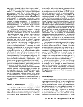 aborto espontáneo o inducido, ni el tipo de complicación.28
medigraphic    medigraphic        medigraphic     medigraphic
                                                                     embarazadas, tanto adultas como adolescentes,7 utilizan
                                                                                 medigraphic       medigraphic             medigraphic             medigraphic

medigraphic    medigraphic        medigraphic     medigraphic                    medigraphic       medigraphic             medigraphic             medigraphic
     El 13% de la mortalidad materna mundial se debe al              en general la inserción de objetos sólidos y/o punzantes
medigraphic 2  medigraphic        medigraphic
                                              :ropmedigraphic
                                                   odarobale FDP
aborto. En Latinoamérica y el Caribe esta cifra presenta             sustraídode-m.e.d.i.g.r.a.p.h.i.c
                                                                                 medigraphic       medigraphic
                                                                     en el útero (como agujas de tejer, cucharas, lápices, medigraphic             medigraphic

medigraphic
gran variación, desde 8% en Méxicomedigraphic 33% en
               medigraphic        medigraphic
                                                    hasta                        medigraphic       medigraphic             medigraphic
                                                                     catéteres), la aplicación directa en la vagina de jabón y
                                                                     cihpargidemedodabor                                                           medigraphic


               37% en VC ed medigraphic
                                  AS, cidemihparG
Argentina,medigraphic Chile y 50% en Trinidad y Tobago.18 En
medigraphic                                       medigraphic                    medigraphic       medigraphic
                                                                     vinagre entre otros compuestos, la ingestión de       medigraphic             medigraphic

                                                                                 medigraphic
el grupo de adolescentes la mortalidad relativa asociada
medigraphic    medigraphic        medigraphic     medigraphic        substancias diversas, ácidas, cáusticas e infusiones de
                                                                                 medigraphic       medigraphic             medigraphic             medigraphic

                                                   arap
al aborto podría ser el doble que aquella observada en               hierbas e inclusive, en ocasiones, la práctica de métodos
medigraphic    medigraphic        medigraphic     medigraphic                    medigraphic       medigraphic             medigraphic             medigraphic
mujeres de 20 a 34 años, tal como lo mostró un estudio               más extremos como provocar contusiones directas en el
medigraphic acidémoiB arutaretiL :cihpargideM
                                                                                  3
realizado en Matlab, Bangladesh.29 En Centroamérica
               medigraphic        medigraphic     medigraphic        vientre. En una revisión realizada por Paxman y col., en
                                                                                 medigraphic       medigraphic             medigraphic             medigraphic

sustraídode-m.e.d.i.g.r.a.p.h.i.c por complicaciones
cada año mueren más de 100 mujeres medigraphic
medigraphic    medigraphic        medigraphic                        el período de 1981 a 1990, sobre mujeres hospitalizadas
                                                                                 medigraphic       medigraphic             medigraphic             medigraphic

del abortomedigraphic 30 y semedigraphic que la cifra total para
medigraphic     inseguro           estima         medigraphic        por complicaciones de aborto en varios países de América
                                                                                 medigraphic       medigraphic             medigraphic             medigraphic

Latinoamérica y el Caribe es de 5,000 amedigraphic muertes
medigraphic    medigraphic        medigraphic      10,000            Latina,medigraphic
                                                                                 se encontró que la inserción de una sonda la utilizó
                                                                                                   medigraphic             medigraphic             medigraphic

por aborto.31
medigraphic    medigraphic        medigraphic     medigraphic        el 80% del grupo estudiado en medigraphic
                                                                                 medigraphic       medigraphic              Colombia, el 65% en    medigraphic

     La información sobre aborto inseguro obtenida                   México, el 40% en Paraguay, el 35% en Chile y el 27% en
medigraphic    medigraphic        medigraphic     medigraphic                    medigraphic       medigraphic             medigraphic             medigraphic
indirectamente de la mortalidad materna es también                   Bolivia.21 Se estima que en los últimos años, el método
imprecisa. Al respecto, medigraphic
medigraphic    medigraphic          en 1967 la Organización
                                                  medigraphic        farmacológico a base de misoprostol, ha cobrado mayor
                                                                                 medigraphic       medigraphic             medigraphic             medigraphic

Panamericana de la Salud identificó que en América                   popularidad entre las mujeres brasileñas,36 pero también
medigraphic    medigraphic        medigraphic     medigraphic                    medigraphic       medigraphic             medigraphic             medigraphic
Latina y el Caribe, el 33% de las muertes maternas                   hay informes de su uso en otros países Latinoamericanos
medigraphic
atribuiblesmedigraphic
                 al aborto no se medigraphic      medigraphic
                                   clasificaron como tales.32 Un     y del medigraphic 37 medigraphicfecha, nomedigraphic
                                                                                 Caribe. A la                               se cuenta con cifras   medigraphic

medigraphic    medigraphic        medigraphic     medigraphic                    medigraphic       medigraphic             medigraphic             medigraphic
porcentaje aún mayor (60%) de muertes maternas                       nacionales en México, sobre la frecuencia con que se usa
medigraphic    medigraphic        medigraphic     medigraphic                    medigraphic       medigraphic             medigraphic             medigraphic
directamente relacionadas con el aborto y clasificadas               dicho método.
medigraphic    medigraphic        medigraphic     medigraphic                    medigraphic       medigraphic             medigraphic             medigraphic
como problemas infecciosos fue identificado en dos
medigraphic    medigraphic        medigraphic     medigraphic        medigraphic mujeres con menor escolaridad recurren a métodos
                                                                          Las medigraphic                      medigraphic             medigraphic

estudios independientes realizados en Colombia y en
medigraphic
medigraphic
               medigraphic
               medigraphic
                                  medigraphic
                                  medigraphic
                                                  medigraphic
                                                  medigraphic
                                                                     de aborto inseguro más riesgosos.medigraphic estudio realizado
                                                                     medigraphic
                                                                                 medigraphic
                                                                                       medigraphic
                                                                                                   medigraphic
                                                                                                               medigraphic
                                                                                                                            En un medigraphic medigraphic
Brasil durante los años ochenta.33 ,34 Mas aún, en el caso           en Perú con 23 mujeres de las cuales el 70% había
medigraphic
medigraphic    medigraphic        medigraphic     medigraphic        medigraphic medigraphic
                                                                                       medigraphic medigraphic medigraphic medigraphic medigraphic medigraphic
específicomedigraphic
                de la infertilidadmedigraphic     medigraphic
                                   por aborto existen problemas      terminado secundaria, se encontró que ellas optarían por
medigraphic    medigraphic        medigraphic     medigraphic        medigraphic       medigraphic             medigraphic             medigraphic
metodológicos para estimar su magnitud real, que incluyen
medigraphic    medigraphic        medigraphic     medigraphic        la asistencia demedigraphic
                                                                                 medigraphic         personal entrenado en consultorios
                                                                                                                           medigraphic             medigraphic
medigraphic    medigraphic        medigraphic     medigraphic        medigraphic       medigraphic             medigraphic             medigraphic
la falta
medigraphic demedigraphic
                uniformidad demedigraphic
                                   los resultados de encuestas
                                                  medigraphic        médicos y/o clínicas especializadas, y estarían dispuestas
                                                                                 medigraphic       medigraphic             medigraphic             medigraphic
medigraphic    medigraphic        medigraphic     medigraphic        medigraphic       medigraphic             medigraphic             medigraphic
sobre frecuencia de aborto, medigraphic
medigraphic    medigraphic        la frecuencia de enfermedades
                                                  medigraphic        a pagar entre 80medigraphic dólares en caso de requerir un
                                                                                 medigraphic        y 140                  medigraphic             medigraphic

de transmisión sexual, lamedigraphicde consistencia en los
medigraphic
medigraphic
               medigraphic
               medigraphic         falta
                                  medigraphic
                                                  medigraphic
                                                  medigraphic        aborto.38 Por el medigraphic medigraphic medigraphic medigraphic medigraphic en
                                                                     medigraphic       medigraphic contrario, en un estudio realizado
                                                                                 medigraphic

resultados de evaluaciones clínicas y de laboratorio, así
medigraphic    medigraphic        medigraphic     medigraphic        Bolivia, con 30 mujeres pobres de las cuales sólo el 25%
                                                                                 medigraphic       medigraphic             medigraphic             medigraphic
medigraphic    medigraphic        medigraphic     medigraphic        medigraphic       medigraphic             medigraphic             medigraphic
como la presencia de antecedentes infecciosos                        contaban con primaria terminada, se identificó que el
medigraphic    medigraphic        medigraphic     medigraphic                    medigraphic       medigraphic             medigraphic             medigraphic
relacionados simultáneamente a la infertilidad y a otros
medigraphic    medigraphic        medigraphic     medigraphic        método abortivo más utilizado fue el herbolario.39
                                                                     medigraphic       medigraphic             medigraphic             medigraphic

padecimientos como la enfermedad pélvica inflamatoria.35
medigraphic    medigraphic        medigraphic     medigraphic        medigraphic consultorios médicos y clínicas especializadas
                                                                          Los medigraphic                      medigraphic             medigraphic

En base amedigraphic
medigraphic     las dificultades medigraphic
                                  inherentes a medigraphic
                                                  la estimación de   donde se medigraphic
                                                                     medigraphic        practican abortos ofrecen una variedad de
                                                                                                               medigraphic             medigraphic

la magnitud del aborto inseguro, se le ha calificado como
medigraphic    medigraphic        medigraphic     medigraphic        técnicas para tal fin, pero son el legrado uterino y la
                                                                     medigraphic       medigraphic             medigraphic             medigraphic

“la epidemia clandestina de América Latina.”21
medigraphic    medigraphic        medigraphic     medigraphic        aspiraciónmedigraphic usadas.3,38 Al respecto, el misoprostol
                                                                     medigraphic        las más                medigraphic             medigraphic

     Adicionalmente, es importante destacar que el aborto
medigraphic    medigraphic        medigraphic     medigraphic
                                                                     lo utilizan medigraphic formas, medigraphic abortivo para generar
                                                                     medigraphic
                                                                                        de dos                  como                   medigraphic
inseguro ocasiona muertes a edades tempranas, las                    contracciones uterinas y como dilatador cervical antes
medigraphic producen cerca de 1,800,000 años perdidos de
cuales         medigraphic        medigraphic     medigraphic        del legrado o aspiración por su efecto de relajación del
                                                                     medigraphic       medigraphic             medigraphic             medigraphic

vida productiva en mujeres de todo el medigraphic De este
medigraphic    medigraphic        medigraphic
                                                  mundo.             cuello uterino.37,40
                                                                     medigraphic       medigraphic             medigraphic             medigraphic
total de años perdidos, el 98% se pierden en los países
medigraphic    medigraphic        medigraphic     medigraphic        medigraphic     medigraphic              medigraphic          medigraphic
en desarrollo. Se estima, además, que lo años perdidos
medigraphic    medigraphic        medigraphic     medigraphic        medigraphic     medigraphic              medigraphic          medigraphic
por discapacidad permanente por infertilidad asociada al             Violencia y aborto
medigraphic    medigraphic        medigraphic     medigraphic        medigraphic     medigraphic              medigraphic          medigraphic
aborto ascienden a 440 millones en América Latina y el
medigraphic    medigraphic        medigraphic     medigraphic        medigraphic     medigraphic              medigraphic          medigraphic
Caribe.18                                                            La relación entre aborto y violencia hacia la mujer es en
medigraphic   medigraphic     medigraphic     medigraphic            ocasionesmedigraphic
                                                                     medigraphic un circulo vicioso. Por un lado, las mujeres que
                                                                                                     medigraphic  medigraphic

                                                                     sufren violencia intrafamiliar informan con más frecuencia
medigraphic   medigraphic     medigraphic     medigraphic            medigraphic medigraphic         medigraphic  medigraphic
Métodos de aborto inseguro                                           embarazos no deseados, mismos que probablemente
medigraphic   medigraphic     medigraphic

Los métodos para inducir medigraphic
medigraphic medigraphic
                                              medigraphic


                            un aborto inseguro varían en
                                         medigraphic
                                                            edigraphic.com
                                                                     abortarán,medigraphicpor el otro, el embarazomedigraphic
                                                                     medigraphic
                                                                                  pero               medigraphic

                                                                     aborto son factores que pueden desencadenar o
                                                                     medigraphic medigraphic         medigraphic
                                                                                                                   no deseado y el
                                                                                                                  medigraphic

principio, de acuerdo a la persona que lomedigraphic desde la
medigraphic medigraphic     medigraphic  realiza,                    incrementar la violencia. medigraphic
                                                                     medigraphic medigraphic           En Nicaragua, la encuesta
                                                                                                                  medigraphic

propia mujer embarazada, personas externas sin formación
medigraphic medigraphic     medigraphic  medigraphic                 nacional de salud de 1989 reveló que el porcentaje de
                                                                     medigraphic medigraphic         medigraphic  medigraphic

médica o bien por personal entrenado pero en condiciones
medigraphic medigraphic     medigraphic  medigraphic                 mujeres embarazadas que sufría violencia reciente
                                                                     medigraphic medigraphic         medigraphic  medigraphic

no reguladas por el sistema de salud. Las mujeres
medigraphic medigraphic     medigraphic  medigraphic
                                                                     (definida como violencia dentro de los últimos 12 meses
                                                                     medigraphic medigraphic         medigraphic  medigraphic




S 12                                                                  MG Gac Méd Méx Vol. 139, Suplemento No. 1, 2003
 