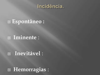   Espontâneo :

   Iminente :

    Inevitável :

   Hemorragias :
 