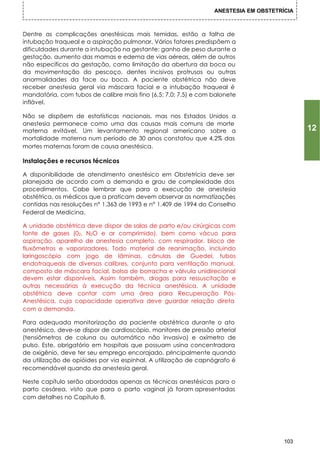 ANESTESIA EM OBSTETRÍCIA



Dentre as complicações anestésicas mais temidas, estão a falha de
intubação traqueal e a aspiração pulmonar. Vários fatores predispõem a
dificuldades durante a intubação na gestante: ganho de peso durante a
gestação, aumento das mamas e edema de vias aéreas, além de outros
não específicos da gestação, como limitação da abertura da boca ou
da movimentação do pescoço, dentes incisivos protrusos ou outras
anormalidades da face ou boca. A paciente obstétrica não deve
receber anestesia geral via máscara facial e a intubação traqueal é
mandatória, com tubos de calibre mais fino (6,5; 7,0; 7,5) e com balonete
inflável.

Não se dispõem de estatísticas nacionais, mas nos Estados Unidos a
anestesia permanece como uma das causas mais comuns de morte
materna evitável. Um levantamento regional americano sobre a                                12
mortalidade materna num período de 30 anos constatou que 4,2% das
mortes maternas foram de causa anestésica.

Instalações e recursos técnicos

A disponibilidade de atendimento anestésico em Obstetrícia deve ser
planejada de acordo com a demanda e grau de complexidade dos
procedimentos. Cabe lembrar que para a execução de anestesia
obstétrica, os médicos que a praticam devem observar as normatizações
contidas nas resoluções n° 1.363 de 1993 e n° 1.409 de 1994 do Conselho
Federal de Medicina.

A unidade obstétrica deve dispor de salas de parto e/ou cirúrgicas com
fonte de gases (02, N2O e ar comprimido), bem como vácuo para
aspiração, aparelho de anestesia completo, com respirador, bloco de
fluxômetros e vaporizadores. Todo material de reanimação, incluindo
laringoscópio com jogo de lâminas, cânulas de Guedel, tubos
endotraqueais de diversos calibres, conjunto para ventilação manual,
composto de máscara facial, bolsa de borracha e válvula unidirecional
devem estar disponíveis. Assim também, drogas para ressuscitação e
outras necessárias à execução da técnica anestésica. A unidade
obstétrica deve contar com uma área para Recuperação Pós-
Anestésica, cuja capacidade operativa deve guardar relação direta
com a demanda.

Para adequada monitorização da paciente obstétrica durante o ato
anestésico, deve-se dispor de cardioscópio, monitores de pressão arterial
(tensiômetros de coluna ou automático não invasivo) e oxímetro de
pulso. Este, obrigatório em hospitais que possuam usina concentradora
de oxigênio, deve ter seu emprego encorajado, principalmente quando
da utilização de opióides por via espinhal. A utilização de capnógrafo é
recomendável quando da anestesia geral.

Neste capítulo serão abordadas apenas as técnicas anestésicas para o
parto cesárea, visto que para o parto vaginal já foram apresentadas
com detalhes no Capítulo 8.




                                                                                      103
 