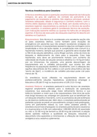 ANESTESIA EM OBSTETRÍCIA



                      Técnicas Anestésicas para Cesariana

                      A técnica anestésica para a operação cesariana depende da indicação
                      cirúrgica, do grau de urgência, da vontade da parturiente e do
                      julgamento do anestesista e obstetra. São objetivos principais: produzir
                      anestesia adequada, aliada à segurança e conforto materno, com o
                      mínimo efeito depressor sobre o feto. No Brasil, sem dúvida nenhuma a
                      anestesia regional, raquianestesia ou peridural, é a técnica de escolha
                      para cesariana. A anestesia geral é considerada técnica de exceção,
                      com indicações bastante restritas ou quando há falha de um bloqueio
                      espinhal. A técnica de execução dos bloqueios espinhais foi descrita em
                      detalhes no Capítulo 8.

12                    Raquianestesia: Esta técnica é considerada uma excelente opção não
                      só para cesarianas eletivas, como também para situações de
                      emergência em pacientes que não estejam recebendo analgesia via
                      peridural contínua. A raquianestesia apresenta algumas vantagens como
                      simplicidade e início de ação rápido. A complicação mais comum é a
                      hipotensão materna. Sempre que possível, a gestante deve receber 500
                      a 700 ml de solução eletrolítica, como Ringer Lactato, antes do início do
                      bloqueio e deslocamento do útero para a esquerda. Caso haja
                      hipotensão, esta deve ser prontamente tratada com aumento da
                      velocidade de infusão da solução venosa e efedrina 5 a 10 mg em bolus
                      por via intravenosa. No passado, uma grande desvantagem da
                      raquianestesia era a cefaléia pós-punção, que ocorria em alta
                      freqüência na população obstétrica. Atualmente, com a utilização das
                      agulhas descartáveis de fino calibre e com ponta atraumática (do tipo
                      "ponta de lápis"), a incidência de cefaléia pós-raqui pode cair para
                      menos de 1%.

                      Os anestésicos locais utilizados na raquianestesia devem ser
                      preferencialmente soluções hiperbáricas, podendo-se empregar a
                      lidocaína a 5% (60-75 mg) ou bupivacaína a 0,5% (12,5-15 mg).

                      Anestesia Peridural: A anestesia peridural é outra técnica de anestesia
                      regional amplamente utilizada para a realização de operações
                      cesarianas. Sua execução exige maior refinamento técnico e sua
                      latência também e maior que a da raquianestesia. Este início de ação
                      mais longo favorece seu emprego em pacientes que se beneficiam de
                      um bloqueio simpático mais lento, como as portadoras de pré-eclâmpsia
                      ou de doença cardiovascular. Além disco, a anestesia peridural pode ser
                      preferida quando se prevê um procedimento cirúrgico mais prolongado,
                      como em parturientes obesas ou com várias cesáreas prévias. O
                      anestésico local mais empregado na anestesia peridural para cesarianas
                      é a bupivacaína a 0,5% com adrenalina 1:200.000 (20-25 ml) associada
                      ou não a 75-100 mcg de fentanil ou 20-30 mcg de sufentanil. A adição
                      destes opióides melhora a qualidade do bloqueio, reduzindo o
                      desconforto intra-operatório e minimizando a utilização de medicação
                      analgésica e/ou sedativa suplementar.




     104
 