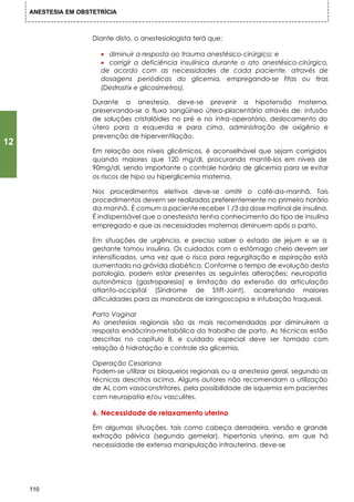 ANESTESIA EM OBSTETRÍCIA



                      Diante disto, o anestesiologista terá que:

                        • diminuir a resposta ao trauma anestésico-cirúrgico; e
                        • corrigir a deficiência insulínica durante o ato anestésico-cirúrgico,
                        de acordo com as necessidades de cada paciente, através de
                        dosagens periódicas do glicemia, empregando-se fitas ou tiras
                        (Destrostix e glicosímetros).

                      Durante a anestesia, deve-se prevenir a hipotensão materna,
                      preservando-se o fluxo sangüíneo útero-placentário através de: infusão
                      de soluções cristalóides no pré e no intra-operatório, deslocamento do
                      útero para a esquerda e para cima, administração de oxigênio e
                      prevenção de hiperventilação.
12
                      Em relação aos níveis glicêmicos, é aconselhável que sejam corrigidos
                      quando maiores que 120 mg/dl, procurando mantê-los em níveis de
                      90mg/dI, sendo importante o controle horário de glicemia para se evitar
                      os riscos de hipo ou hiperglicemia materna.

                      Nos procedimentos eletivos deve-se omitir o café-da-manhã. Tais
                      procedimentos devem ser realizados preferentemente no primeiro horário
                      da manhã. É comum a paciente receber 1 /3 da dose matinal de insulina.
                      É indispensável que o anestesista tenha conhecimento do tipo de insulina
                      empregado e que as necessidades maternas diminuem após o parto.

                      Em situações de urgência, e preciso saber o estado de jejum e se a
                      gestante tomou insulina. Os cuidados com o estômago cheio devem ser
                      intensificados, uma vez que o risco para regurgitação e aspiração está
                      aumentado na grávida diabética. Conforme o tempo de evolução desta
                      patologia, podem estar presentes as seguintes alterações: neuropatia
                      autonômica (gastroparesia) e limitação da extensão da articulação
                      atlanto-occipital (Síndrome de Stiff-Joint), acarretando maiores
                      dificuldades para as manobras de laringoscopia e intubação traqueal.

                      Parto Vaginal
                      As anestesias regionais são as mais recomendadas por diminuírem a
                      resposta endócrino-metabólica do trabalho de parto. As técnicas estão
                      descritas no capítulo 8, e cuidado especial deve ser tomado com
                      relação à hidratação e controle da glicemia.

                      Operação Cesariana
                      Podem-se utilizar os bloqueios regionais ou a anestesia geral, segundo as
                      técnicas descritas acima. Alguns autores não recomendam a utilização
                      de AL com vasoconstritores, pela possibilidade de isquemia em pacientes
                      com neuropatia e/ou vasculites.

                      6. Necessidade de relaxamento uterino

                      Em algumas situações, tais como cabeça derradeira, versão e grande
                      extração pélvica (segundo gemelar), hipertonia uterina, em que há
                      necessidade de extensa manipulação intrauterina, deve-se




     110
 