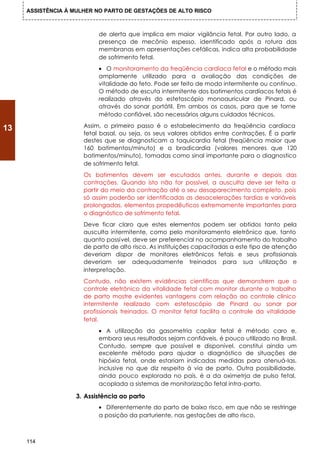 ASSISTÊNCIA À MULHER NO PARTO DE GESTAÇÕES DE ALTO RISCO



                           de alerta que implica em maior vigilância fetal. Por outro lado, a
                           presença de mecônio espesso, identificado após a rotura das
                           membranas em apresentações cefálicas, indica alta probabilidade
                           de sofrimento fetal.
                           • O monitoramento da freqüência cardíaca fetal e o método mais
                           amplamente utilizado para a avaliação das condições de
                           vitalidade do feto. Pode ser feito de modo intermitente ou contínuo.
                           O método de escuta intermitente dos batimentos cardíacos fetais é
                           realizado através do estetoscópio monoauricular de Pinard, ou
                           através do sonar portátil. Em ambos os casos, para que se torne
                           método confiável, são necessários alguns cuidados técnicos.
                      Assim, o primeiro passo é o estabelecimento da freqüência cardíaca
13
                      fetal basal, ou seja, os seus valores obtidos entre contrações. É a partir
                      destes que se diagnosticam a taquicardia fetal (freqüência maior que
                      160 batimentos/minuto) e a bradicardia (valores menores que 120
                      batimentos/minuto), tomadas como sinal importante para o diagnostico
                      de sofrimento fetal.
                      Os batimentos devem ser escutados antes, durante e depois das
                      contrações. Quando isto não for possível, a ausculta deve ser feita a
                      partir do meio da contração até o seu desaparecimento completo, pois
                      só assim poderão ser identificadas as desacelerações tardias e variáveis
                      prolongadas, elementos propedêuticos extremamente importantes para
                      o diagnóstico de sofrimento fetal.
                      Deve ficar claro que estes elementos podem ser obtidos tanto pela
                      ausculta intermitente, como pelo monitoramento eletrônico que, tanto
                      quanto possível, deve ser preferencial no acompanhamento do trabalho
                      de parto de alto risco. As instituições capacitadas a este tipo de atenção
                      deveriam dispor de monitores eletrônicos fetais e seus profissionais
                      deveriam ser adequadamente treinados para sua utilização e
                      interpretação.
                      Contudo, não existem evidências científicas que demonstrem que o
                      controle eletrônico da vitalidade fetal com monitor durante o trabalho
                      de parto mostre evidentes vantagens com relação ao controle clínico
                      intermitente realizado com estetoscópio de Pinard ou sonar por
                      profissionais treinados. O monitor fetal facilita o controle da vitalidade
                      fetal.
                           • A utilização da gasometria capilar fetal é método caro e,
                           embora seus resultados sejam confiáveis, é pouco utilizado no Brasil.
                           Contudo, sempre que possível e disponível, constitui ainda um
                           excelente método para ajudar o diagnóstico de situações de
                           hipóxia fetal, onde estariam indicadas medidas para atenuá-Ias,
                           inclusive no que diz respeito à via de parto. Outra possibilidade,
                           ainda pouco explorada no país, é a da oximetrja de pulso fetal,
                           acoplada a sistemas de monitorização fetal intra-parto.

                    3. Assistência ao parto
                           • Diferentemente do parto de baixo risco, em que não se restringe
                           a posição da parturiente, nas gestações de alto risco,



     114
 