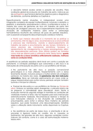ASSISTÊNCIA À MULHER NO PARTO DE GESTAÇÕES DE ALTO RISCO



     o decúbito lateral acaba sendo a posição de escolha. Para
     avaliação global da evolução do trabalho de parto, indica-se uso
     do partograma que fornece elementos objetivos para o diagnóstico
     de distócias, conforme detalhes no Capítulo 6.

Especificamente nestas situações, é indispensável ocorrer uma
integração completa da equipe multiprofissional, incluindo o obstetra, o
pediatra, o anestesista, possivelmente o clínico, a enfermeira e outros. A
maioria dos casos de gestantes de risco em trabalho de parto tem
indicação de analgesia precoce. Isso é especialmente importante nas
situações de cardiopatia materna, para evitar a sobrecarga
hemodinâmica resultante dos esforços de puxo do período expulsivo,
com a possível conseqüente descompensação cardíaca materna.
                                                                                        13
     • Ponto que merece discussão é o momento de se praticar a
     amniotomia. Até há alguns anos, recomendava-se a rotura artificial
     e precoce das membranas, visando o desencadeamento do
     trabalho de parto e encurtamento de seu tempo. Entretanto, a
     rotura precoce das membranas amnióticas favorece o
     aparecimento de cavalgamentos e bossas serosanguíneas, além
     das desacelerações precoces. Estas últimas podem ser tomadas
     como sinal de alarme para o sofrimento fetal. Desta forma, quanto
     mais tardia for a rotura amniótica artificialmente realizada, melhores
     serão as condições fetais.

A assistência ao período expulsivo deve levar em conta a posição da
parturiente, a condição patológica que caracteriza o alto risco e as
indicações de antecipação do parto com o uso profilático de fórcipe.

     • Na parturiente de alto risco, a posição convencional
     ginecológica é a mais utilizada, freqüentemente com o dorso
     levemente alçado, inclusive porque a mulher estará sob analgesia
     peridural, na maioria das vezes. A episiotomia não tem indicação
     sistemática. Deve ser indicada seletivamente em casos onde se
     julgue imprescindível para evitar roturas perineais sempre também
     quando o fórcipe for utilizado.

     • Passível de discussão e o uso profilático do fórcipe ou fórcipe de
     alívio. Embora as opiniões sejam divergentes, o preceito básico de
     se preservar a normalidade deve prevalecer. Assim, frente à
     evolução normal do segundo estágio e mantidas as condições de
     vitalidade materna e fetal, não há respaldo para esta intervenção
     sistematicamente realizada. Recomenda-se reservar o fórcipe às
     suas indicações clássicas e nas situações de cardiopatias e
     pneumopatias, para evitar o esforço físico materno do período
     expulsivo, que pode favorecer uma descompensação. Detalhes
     sobre a utilização deste instrumento estão disponíveis no Capitulo
     11.

     • Na assistência ao parto de baixo risco, a orientação é de se
     proceder à ligadura tardia do cordão, isto é, cessados os
     batimentos. Na gravidez de alto risco, algumas condições contra-
     indicam tal conduta, como é o caso da isoimunização materno-
     fetal e HIV+.



                                                                                  115
 