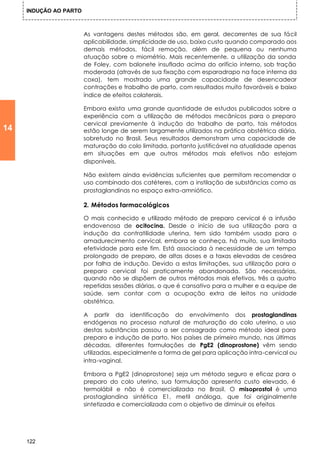 INDUÇÃO AO PARTO



                        As vantagens destes métodos são, em geral, decorrentes de sua fácil
                        aplicabilidade, simplicidade de uso, baixo custo quando comparado aos
                        demais métodos, fácil remoção, além de pequena ou nenhuma
                        atuação sobre o miométrio. Mais recentemente, a utilização da sonda
                        de Foley, com balonete insuflado acima do orifício interno, sob tração
                        moderada (através de sua fixação com esparadrapo na face interna da
                        coxa), tem mostrado uma grande capacidade de desencadear
                        contrações e trabalho de parto, com resultados muito favoráveis e baixo
                        índice de efeitos colaterais.

                        Embora exista uma grande quantidade de estudos publicados sobre a
                        experiência com a utilização de métodos mecânicos para o preparo
                        cervical previamente à indução do trabalho de parto, tais métodos
14                      estão longe de serem largamente utilizados na prática obstétrica diária,
                        sobretudo no Brasil. Seus resultados demonstram uma capacidade de
                        maturação do colo limitada, portanto justificável na atualidade apenas
                        em situações em que outros métodos mais efetivos não estejam
                        disponíveis.

                        Não existem ainda evidências suficientes que permitam recomendar o
                        uso combinado dos catéteres, com a instilação de substâncias como as
                        prostaglandinas no espaço extra-amniótico.

                        2. Métodos farmacológicos

                        O mais conhecido e utilizado método de preparo cervical é a infusão
                        endovenosa de ocitocina. Desde o início de sua utilização para a
                        indução da contratilidade uterina, tem sido também usada para o
                        amadurecimento cervical, embora se conheça, há muito, sua limitada
                        efetividade para este fim. Está associada à necessidade de um tempo
                        prolongado de preparo, de altas doses e a taxas elevadas de cesárea
                        por falha de indução. Devido a estas limitações, sua utilização para o
                        preparo cervical foi praticamente abandonada. São necessárias,
                        quando não se dispõem de outros métodos mais efetivos, três a quatro
                        repetidas sessões diárias, o que é cansativo para a mulher e a equipe de
                        saúde, sem contar com a ocupação extra de leitos na unidade
                        obstétrica.

                        A partir da identificação do envolvimento dos prostaglandinas
                        endógenas no processo natural de maturação do colo uterino, o uso
                        destas substâncias passou a ser consagrado como método ideal para
                        preparo e indução de parto. Nos países de primeiro mundo, nas últimas
                        décadas, diferentes formulações de PgE2 (dinoprostone) vêm sendo
                        utilizadas, especialmente a forma de gel para aplicação intra-cervical ou
                        intra-vaginal.

                        Embora a PgE2 (dinoprostone) seja um método seguro e eficaz para o
                        preparo do colo uterino, sua formulação apresenta custo elevado, é
                        termolábil e não é comercializada no Brasil. O misoprostol è uma
                        prostaglandina sintética E1, metil análoga, que foi originalmente
                        sintetizada e comercializada com o objetivo de diminuir os efeitos




     122
 