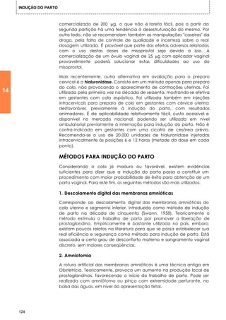 INDUÇÃO DO PARTO



                        comercializado de 200 µg, o que não é tarefa fácil, pois a partir da
                        segunda partição há uma tendência à desestruturação do mesmo. Por
                        outro lado, não se recomendam também as manipulações "caseiras" da
                        droga, pela falta de controle de qualidade e incerteza sobre a real
                        dosagem utilizada. É provável que parte dos efeitos adversos relatados
                        com o uso destas doses de misoprostol seja devido a isso. A
                        comercialização de um óvulo vaginal de 25 µg com aplicador vaginal
                        provavelmente poderá solucionar estas dificuldades ao uso do
                        misoprostol.

                        Mais recentemente, outra alternativa em avaliação para o preparo
                        cervical é a hialuronidase. Consiste em um método apenas para preparo
                        do colo, não provocando o aparecimento de contrações uterinas. Foi
14                      utilizada pela primeira vez na década de sessenta, mostrando-se efetiva
                        em gestantes com colo espástico. Foi utilizada também em injeções
                        intracervicais para preparo de colo em gestantes com cérvice uterina
                        desfavorável, previamente à indução do parto, com resultados
                        animadores. É de aplicabilidade relativamente fácil, custo acessível e
                        disponível no mercado nacional, podendo ser utilizada em nível
                        ambulatorial previamente à internação para indução do parto. Não é
                        contra-indicada em gestantes com uma cicatriz de cesárea prévia.
                        Recomenda-se o uso de 20.000 unidades de hialuronidase injetadas
                        intracervicalmente às posições 6 e 12 horas (metade da dose em cada
                        ponto).

                        MÉTODOS PARA INDUÇÃO DO PARTO
                        Considerando o colo já maduro ou favorável, existem evidências
                        suficientes para dizer que a indução do parto passa a constituir um
                        procedimento com maior probabilidade de êxito para obtenção de um
                        parto vaginal. Para este fim, os seguintes métodos são mais utilizados:

                        1. Descolamento digital das membranas amnióticas

                        Corresponde ao descolamento digital das membranas amnióticas do
                        colo uterino e segmento inferior, introduzido como método de indução
                        de parto na década de cinquenta (Swann, 1958). Teoricamente o
                        método estimula o trabalho de parto por promover a liberação de
                        prostaglandina. Empiricamente é bastante utilizada no país, embora
                        existam poucos relatos na literatura para que se possa estabelecer sua
                        real eficiência e segurança como método para indução de parto. Está
                        associada a certo grau de desconforto materno e sangramento vaginal
                        discreto, sem maiores conseqüências.

                        2. Amniotomia

                        A rotura artificial das membranas amnióticas é uma técnica antiga em
                        Obstetrícia. Teoricamente, provoca um aumento na produção local de
                        prostaglandinas, favorecendo o início do trabalho de parto. Pode ser
                        realizada com amniótomo ou pinça com extremidade perfurante, na
                        balsa das águas, em nível da apresentação fetal.




     124
 