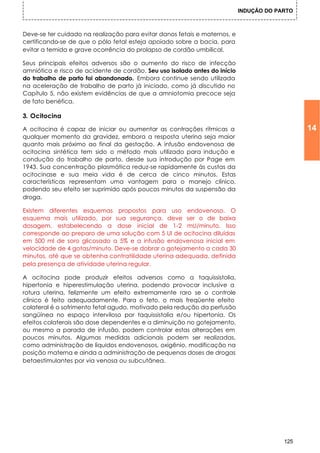 INDUÇÃO DO PARTO



Deve-se ter cuidado na realização para evitar danos fetais e maternos, e
certificando-se de que o pólo fetal esteja apoiado sobre a bacia, para
evitar a temida e grave ocorrência do prolapso de cordão umbilical.

Seus principais efeitos adversos são o aumento do risco de infecção
amniótica e risco de acidente de cordão. Seu uso isolado antes do início
do trabalho de parto foi abandonado. Embora continue sendo utilizada
na aceleração de trabalho de parto já iniciado, como já discutido no
Capítulo 5, não existem evidências de que a amniotomia precoce seja
de fato benéfica.

3. Ocitocina

A ocitocina é capaz de iniciar ou aumentar as contrações rítmicas a                           14
qualquer momento da gravidez, embora a resposta uterina seja maior
quanto mais próximo ao final da gestação. A infusão endovenosa de
ocitocina sintética tem sido o método mais utilizado para indução e
condução do trabalho de parto, desde sua introdução por Page em
1943. Sua concentração plasmática reduz-se rapidamente às custas da
ocitocinase e sua meia vida é de cerca de cinco minutos. Estas
características representam uma vantagem para o manejo clínico,
podendo seu efeito ser suprimido após poucos minutos da suspensão da
droga.

Existem diferentes esquemas propostos para uso endovenoso. O
esquema mais utilizado, por sua segurança, deve ser o de baixa
dosagem, estabelecendo a dose inicial de 1-2 mU/minuto. Isso
corresponde ao preparo de uma solução com 5 UI de ocitocina diluídas
em 500 ml de soro glicosado a 5% e a infusão endovenosa inicial em
velocidade de 4 gotas/minuto. Deve-se dobrar o gotejamento a cada 30
minutos, até que se obtenha contratilidade uterina adequada, definida
pela presença de atividade uterina regular.

A ocitocina pode produzir efeitos adversos como a taquissistolia,
hipertonia e hiperestimulação uterina, podendo provocar inclusive a
rotura uterina, felizmente um efeito extremamente raro se o controle
clínico é feito adequadamente. Para o feto, o mais freqüente efeito
colateral é o sofrimento fetal agudo, motivado pela redução da perfusão
sangüínea no espaço interviloso por taquissistolia e/ou hipertonia. Os
efeitos colaterais são dose dependentes e a diminuição no gotejamento,
ou mesmo a parada de infusão, podem controlar estas alterações em
poucos minutos. Algumas medidas adicionais podem ser realizadas,
como administração de líquidos endovenosos, oxigênio, modificação na
posição materna e ainda a administração de pequenas doses de drogas
betaestimulantes por via venosa ou subcutânea.




                                                                                        125
 