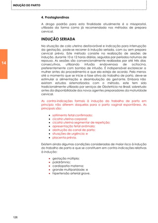 INDUÇÃO DO PARTO



                        4. Prostaglandinas

                        A droga padrão para esta finalidade atualmente é o misoprostol,
                        utilizada da forma como já recomendada nos métodos de preparo
                        cervical.

                        INDUÇÃO SERIADA
                        Na situação de colo uterino desfavorável e indicação para interrupção
                        da gestação, pode-se recorrer à indução seriada, com ou sem preparo
                        cervical prévio. Este método consiste na realização de sessões de
                        indução, durante 10 a 12 horas diárias, seguidas par períodos noturnos de
                        repouso. As sessões são convencionalmente realizadas por até três dias
14                      consecutivos,    utilizando   infusão     endovenosa      de      ocitocina,
                        preferentemente com bomba de infusão. É indispensável esclarecer a
                        mulher antes do procedimento e que ela esteja de acordo. Pelo menos
                        até o momento que se inicie a fase ativa do trabalho de parto, deve-se
                        estimular a alimentação e deambulação da gestante. Embora não
                        existam estudos sistematizados com o método, este tem sido
                        tradicionalmente utilizado por serviços de Obstetrícia no Brasil, sobretudo
                        antes da disponibilidade dos novos agentes preparadores da maturidade
                        cervical.

                        As contra-indicações formais à indução do trabalho de parto em
                        princípio não diferem daquelas para o parto vaginal espontâneo. As
                        principais são:

                             •   sofrimento fetal confirmado;
                             •   cicatriz uterina corporal;
                             •   cicatriz uterina segmentar de repetição;
                             •   apresentação fetal anômala;
                             •   obstrução do canal de parto;
                             •   situações de urgência; e
                             •   placenta prévia.

                        Existem ainda algumas condições consideradas de maior risco à indução
                        do trabalho de parto e que se constituem em contra-indicações relativas
                        à indução:

                             •   gestação múltipla;
                             •   polidrâmnio;
                             •   cardiopatia materna;
                             •   grande multiparidade; e
                             •   hipertensão arterial grave.




     126
 