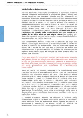 DIREITOS MATERNOS, SAÚDE MATERNA E PERINATAL



                     Saúde feminina. Determinantes

                     No caso da mulher, acresce-se à problemática já explicitada, questões
                     também complexas, relacionadas às relações de gênero, de não tão
                     simples resolução, por refletirem padrões culturais dominantes na
                     sociedade. A definição de identidade sexual como fator eminentemente
                     biológico, em que as características anatômicas, fisiológicas e hormonais
                     definem macho e fêmea, é por demais estreita para abarcar a
                     totalidade dos universos masculino e feminino. A identidade cultural de
                     gênero e construída no tempo e no espaço, criando estereótipos de
                     papéis diferenciados, marcados pelos interesses imediatos das
                     sociedades nos diferentes momentos históricos. Ao longo dos séculos,
                     construiu-se um modelo social predominante que vem impedindo a
1                    mulher de ser sujeito pleno de sua própria historia. Esse modelo pré-
                     determina formas de conhecimento e ação, na área da saúde inclusive,
                     que evidenciam seu caráter patriarcal.

                     Esses determinantes histórico-sociais vêm se refletindo, ao longo dos
                     tempos, na atuação médico nas questões relacionadas à saúde da
                     mulher: a exaltação da maternidade – discurso dominante a partir do
                     século XIX – trouxe no seu bojo não a proteção da mulher das
                     vulnerabilidades a que está exposta no processo de manutenção da
                     espécie, mas a perpetuação das relações de poder entre os sexos. De
                     acordo com Foucault:

                     “Toda essa atenção loquaz com que nos alvoroçamos em torno da
                     sexualidade há dois ou três séculos não estaria ordenada senão em
                     função de uma preocupação elementar: assegurar o povoamento,
                     reproduzir a forma de trabalho, reproduzir as formas de relações sociais;
                     em suma, proporcionar uma sexualidade útil e politicamente
                     conservadora”.

                     Ainda no século XIX, quando emergiam e se consolidavam esses
                     conceitos, iniciou-se a interferência do Estado, com um processo de
                     expansão da assistência médica no Brasil, antes exercida quase
                     exclusivamente na forma liberal ou filantrópica. Alguns programas de
                     saúde dirigidos a grupos populacionais específicos começaram a ser
                     desenvolvidos, entre eles a assistência pré-natal. Esta assistência
                     associada à institucionalização do parto teve por objetivo desenvolver
                     um recém-nascido saudável e reduzir as elevadas taxas de mortalidade
                     infantil que existiam no final do século passado e na primeira metade
                     deste. Ou seja, a assistência pré-natal surgiu como um processo de
                     "puericultura intra-uterina", como uma preocupação social com a
                     demografia e com a qualidade das crianças nascidas, e não como
                     proteção a mulher.

                     O primeiro Congresso Brasileiro de Proteção a Infância (1922)
                     indiretamente culpa as "mulheres desnutridas, sifilíticas e alcoólatras"
                     pelas elevadas taxas de mortalidade infantil vigentes na época, e
                     recomenda a intervenção do Estado através da abertura de
                     maternidades e creches e da "severa vigilância ao aleitamento




    12
 
