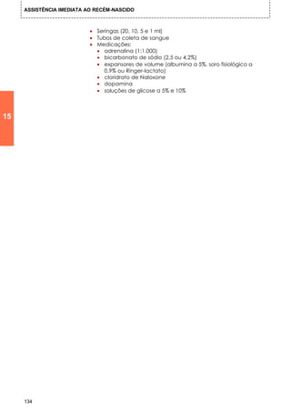 ASSISTÊNCIA IMEDIATA AO RECÉM-NASCIDO



                           • Seringas (20, 10, 5 e 1 ml)
                           • Tubos de coleta de sangue
                           • Medicações:
                             • adrenalina (1:1.000)
                             • bicarbonato de sódio (2,5 ou 4,2%)
                             • expansores de volume (albumina a 5%, soro fisiológico a
                                0,9% ou Ringer-lactato)
                             • cloridrato de Naloxone
                             • dopamina
                             • soluções de glicose a 5% e 10%



15




     134
 