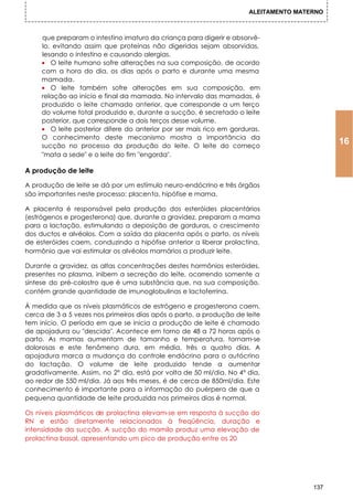 ALEITAMENTO MATERNO



     que preparam o intestino imaturo da criança para digerir e absorvê-
     lo, evitando assim que proteínas não digeridas sejam absorvidas,
     lesando o intestino e causando alergias.
     • O leite humano sofre alterações na sua composição, de acordo
     com a hora do dia, os dias após o parto e durante uma mesma
     mamada.
     • O leite também sofre alterações em sua composição, em
     relação ao início e final da mamada. No intervalo das mamadas, é
     produzido o leite chamado anterior, que corresponde a um terço
     do volume total produzido e, durante a sucção, é secretado o leite
     posterior, que corresponde a dois terços desse volume.
     • O leite posterior difere do anterior por ser mais rico em gorduras.
     O conhecimento deste mecanismo mostra a importância da
     sucção no processo da produção do leite. O leite do começo
                                                                                            16
     "mata a sede" e o leite do fim "engorda".

A produção de leite

A produção de leite se dá por um estímulo neuro-endócrino e três órgãos
são importantes neste processo: placenta, hipófise e mama.

A placenta é responsável pela produção dos esteróides placentários
(estrógenos e progesterona) que, durante a gravidez, preparam a mama
para a lactação, estimulando a deposição de gorduras, o crescimento
dos ductos e alvéolos. Com a saída da placenta após o parto, os níveis
de esteróides caem, conduzindo a hipófise anterior a liberar prolactina,
hormônio que vai estimular os alvéolos mamários a produzir leite.

Durante a gravidez, as altas concentrações destes hormônios esteróides,
presentes no plasma, inibem a secreção do leite, ocorrendo somente a
síntese do pré-colostro que é uma substância que, na sua composição,
contém grande quantidade de imunoglobulinas e lactoferrina.

À medida que os níveis plasmáticos de estrógeno e progesterona caem,
cerca de 3 a 5 vezes nos primeiros dias após o parto, a produção de leite
tem início. O período em que se inicia a produção de leite é chamado
de apojadura ou "descida". Acontece em torno de 48 a 72 horas após o
parto. As mamas aumentam de tamanho e temperatura, tornam-se
dolorosas e este fenômeno dura, em média, três a quatro dias. A
apojadura marca a mudança do controle endócrino para o autócrino
do lactação. O volume de leite produzido tende a aumentar
gradativamente. Assim, no 2° dia, está por volta de 50 ml/dia. No 4° dia,
ao redor de 550 ml/dia. Já aos três meses, é de cerca de 850ml/dia. Este
conhecimento é importante para a informação do puérpera de que a
pequena quantidade de leite produzida nos primeiros dias é normal.

Os níveis plasmáticos de prolactina elevam-se em resposta à sucção do
RN e estão diretamente relacionados à freqüência, duração e
intensidade da sucção. A sucção do mamilo produz uma elevação de
prolactina basal, apresentando um pico de produção entre os 20




                                                                                      137
 