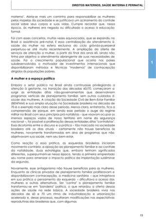 DIREITOS MATERNOS, SAÚDE MATERNA E PERINATAL



materno". Abria-se mais um caminho para responsabilizar as mulheres
pelas mazelas da sociedade e se justificava um acirramento do controle
social sobre seus corpos e suas vidas. Cumpre recordar que, nessa
época, às mulheres era negado ou dificultado o acesso à educação
formal.

Foi com esses conceitos, muitas vezes equivocados, que se expandiu no
Brasil a assistência pré-natal. E essa centralização do atendimento à
saúde da mulher na esfera exclusiva do ciclo grávido-puerperal
perpetuou-se até muito recentemente. A ampliação da oferta de
serviços de atenção a mulher, a partir do final dos anos 60, ainda não
tinha por objetivo o atendimento abrangente de suas necessidades de
saúde. Foi o crescimento populacional que ocorria nos países
subdesenvolvidos o motivador de investimentos internacionais que                            1
disponibilizaram métodos e técnicas "modernos" de contracepção
dirigidos às populações pobres.

A mulher e o espaço político

Embora o setor público no Brasil ainda continuasse privilegiando a
atenção à gestante, na transição das décadas 60/70, começaram a
surgir as entidades ditas não-governamentais que desenvolviam
programas verticais de planejamento familiar, sem outros cuidados à
saúde das mulheres. A criação da Sociedade Civil de Bem-Estar Familiar
(BENFAM) e sua ampla atuação na Sociedade brasileira na década de
70 é o exemplo mais claro desse período. Menos clara, entretanto, fica a
compreensão de porque, em sendo esse período o auge do regime
militar no Brasil com seus princípios pró-natalistas - que visavam ocupar os
imensos espaços vazios de nosso território em nome da segurança
nacional –, foi possível a proliferação dessas entidades ditas "controlistas".
Essa dicotomia entre o discurso e a prática – tão marcada na sociedade
brasileira até os dias atuais - certamente não trouxe benefícios ás
mulheres, novamente transformadas em alvo de programas que não
objetivavam sua saúde, nem seu bem-estar.

Como reação a essa prática, as esquerdas brasileiras iniciaram
movimento contrário: a oposição ao planejamento familiar e ao controle
da natalidade, duas estratégias que, embora tenham significados
diferentes, superpunham-se nessa época, tendo a primeira emprestado
seu nome para amenizar o impacto político da implantação subliminar
da segunda.

Novamente, esse antagonismo não trouxe benefícios para as mulheres.
Enquanto as clínicas privadas de planejamento familiar proliferavam e
disponibilizavam contracepção, a medicina sanitária – que introjetava
em sua prática o pensamento da esquerda – dificultava o acesso das
mulheres a outras alternativas. Ser "contra" o planejamento familiar
transformou-se em "bandeira" política, o que retardou a oferta dessas
ações de saúde na rede básica. A sociedade brasileira vivia nas
décadas de 60 e 70 um ritmo de industrialização e urbanização
acelerado e, desse processo, resultaram modificações nas expectativas
reprodutivas das brasileiras que, com algumas



                                                                                       13
 