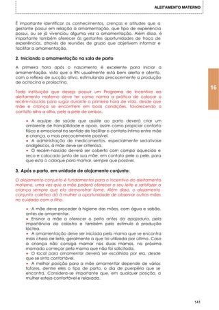 ALEITAMENTO MATERNO



É importante identificar os conhecimentos, crenças e atitudes que a
gestante possui em relação à amamentação, que tipo de experiência
possui, ou se já vivenciou alguma vez a amamentação. Além disso, é
importante também oferecer às gestantes oportunidades de troca de
experiências, através de reuniões de grupo que objetivem informar e
facilitar a amamentação.

2. Iniciando a amamentação na sala de parto

A primeira hora após o nascimento é excelente para iniciar a
amamentação, visto que o RN usualmente está bem alerta e atento,
com o reflexo de sucção ativo, estimulando precocemente a produção
de ocitocina e prolactina.
                                                                                           16
Toda instituição que deseja possuir um Programa de Incentive ao
aleitamento materno deve ter como norma a prática de colocar o
recém-nascido para sugar durante a primeira hora de vida, desde que
mãe e criança se encontrem em boas condições, favorecendo o
contato olho a olho, pele a pele de ambos.

    • A equipe de saúde que assiste ao parto deverá criar um
    ambiente de tranqüilidade e apoio, assim como propiciar conforto
    físico e emocional no sentido de facilitar o contato íntimo entre mãe
    e criança, o mais precocemente possível.
    • A administração de medicamentos, especialmente sedativose
    analgésicos, à mãe deve ser criteriosa.
    • O recém-nascido deverá ser coberto com campo aquecido e
    seco e colocado junto de sua mãe, em contato pele a pele, para
    que esta o coloque para mamar, sempre que possível.

3. Após o parto, em unidade de alojamento conjunto:

O alojamento conjunto é fundamental para o incentivo do aleitamento
materno, uma vez que a mãe poderá oferecer o seu leite e satisfazer a
criança sempre que ela demonstrar fome. Além disso, o alojamento
conjunto coletivo dá à mulher a oportunidade de observar outras mães
no cuidado com o filho.

    • A mãe deve proceder à higiene das mãos, com água e sabão,
    antes de amamentar.
    • Ensinar a mãe a oferecer o peito antes da apojadura, pela
    importância do colostro e também pelo estímulo à produção
    láctea.
    • A amamentação deve ser iniciada pela mama que se encontra
    mais cheia de leite, geralmente a que foi utilizada por último. Caso
    a criança não consiga mamar nas duas mamas, na próxima
    mamada começar pela mama que não foi solicitada.
    • O local para amamentar deverá ser escolhido por ela, desde
    que se sinta confortável.
    • A melhor posição para a mãe amamentar depende de vários
    fatores, dentre eles o tipo de parto, o dia de puerpério que se
    encontra. Considera-se importante que, em qualquer posição, a
    mulher esteja confortável e relaxada.




                                                                                     141
 