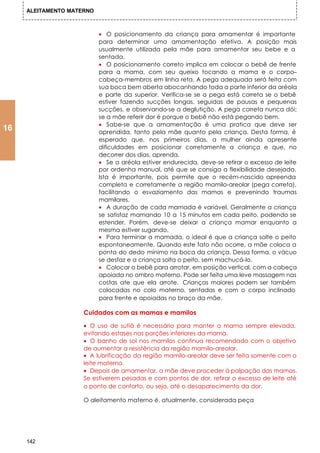 ALEITAMENTO MATERNO



                           • O posicionamento da criança para amamentar é importante
                           para determinar uma amamentação efetiva. A posição mais
                           usualmente utilizada pela mãe para amamentar seu bebe e a
                           sentada.
                           • O posicionamento correto implica em colocar o bebê de frente
                           para a mama, com seu queixo tocando a mama e o corpo–
                           cabeça-membros em linha reta. A pega adequada será feita com
                           sua boca bem aberta abocanhando toda a parte inferior da aréola
                           e parte da superior. Verifica-se se a pega está correta se o bebê
                           estiver fazendo sucções longas, seguidas de pausas e pequenas
                           sucções, e observando-se a deglutição. A pega correta nunca dói;
                           se a mãe referir dor é porque o bebê não está pegando bem.
                           • Sabe-se que a amamentação é uma pratica que deve ser
16                         aprendida, tanto pela mãe quanto pela criança. Desta forma, é
                           esperado que, nos primeiros dias, a mulher ainda apresente
                           dificuldades em posicionar corretamente a criança e que, no
                           decorrer dos dias, aprenda.
                           • Se a aréola estiver endurecida, deve-se retirar o excesso de leite
                           por ordenha manual, até que se consiga a flexibilidade desejada.
                           Ista é importante, pois permite que o recém-nascido apreenda
                           completa e corretamente a região mamilo-areolar (pega correta),
                           facilitando o esvaziamento das mamas e prevenindo traumas
                           mamilares.
                           • A duração de cada mamada é variável. Geralmente a criança
                           se satisfaz mamando 10 a 15 minutos em cada peito, podendo se
                           estender. Porém, deve-se deixar a criança mamar enquanto a
                           mesma estiver sugando.
                           • Para terminar a mamada, o ideal é que a criança solte o peito
                           espontaneamente. Quando este fato não ocorre, a mãe coloca a
                           ponta do dedo mínimo na boca da criança. Dessa forma, o vácuo
                           se desfaz e a criança solta o peito, sem machucá-lo.
                           • Colocar o bebê para arrotar, em posição vertical, com a cabeça
                           apoiada no ombro materno. Pode ser feita uma leve massagem nas
                           costas ate que ela arrote. Crianças maiores podem ser também
                           colocadas no colo materno, sentadas e com o corpo inclinado
                           para frente e apoiadas no braço da mãe.

                     Cuidados com as mamas e mamilos

                     • O uso de sutiã é necessário para manter a mama sempre elevada,
                     evitando estases nas porções inferiores da mama.
                     • O banho de sol nos mamilos continua recomendado com o objetivo
                     de aumentar a resistência da região mamilo-areolar.
                     • A lubrificação da região mamilo-areolar deve ser feita somente com o
                     leite materno.
                     • Depois de amamentar, a mãe deve proceder à palpação das mamas.
                     Se estiverem pesadas e com pontos de dor, retirar o excesso de leite até
                     o ponto de conforto, ou seja, até o desaparecimento da dor.

                     O aleitamento materno é, atualmente, considerada peça




     142
 