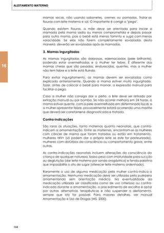 ALEITAMENTO MATERNO



                     mamas secas, não usando sabonetes, cremes ou pomadas. Tratar as
                     fissuras com leite materno e sol. O importante é corrigir a "pega".

                     Quando existem fissuras, a mãe deve ser orientada para iniciar a
                     mamada pela mama sadia ou menos comprometida e depois passar
                     para outra mama, pois o bebê está menos faminto e suga com menos
                     voracidade. Se elas não forem completamente esvaziadas desta
                     maneira, deverão ser esvaziadas após as mamadas.

                     3. Mamas ingurgitadas

                     As mamas ingurgitadas são dolorosas, edemaciadas (pele brilhante),
                     podendo estar avermelhadas e a mulher ter febre. É diferente das
16                   mamas cheias que são pesadas, endurecidas, quentes, mas a mulher
                     não tem febre e o leite está fluindo.

                     Para evitar ingurgitamento, as mamas devem ser esvaziadas como
                     explicado anteriormente. Quando a mama estiver muito ingurgitada,
                     fazer, antes de colocar o bebê para mamar, a expressão manual para
                     facilitar a pega.

                     Caso a mulher não consiga dar o peito, o eite deve ser retirado por
                                                                  l
                     extração manual ou por bomba. Se não ocorrer melhora em 24 horas, a
                     mama estiver quente, com a pele avermelhada em determinado local, e
                     a mulher apresentar febre, provavelmente estará ocorrendo uma mastite
                     que deverá ser corretamene diagnosticada e tratada.

                     Contra-indicações

                     São raras as situações, tanto maternas quanto neonatais, que contra-
                     indicam a amamentação. Entre as maternas, encontram-se as mulheres
                     com câncer de mama que foram tratadas ou estão em tratamento,
                     mulheres HIV+ (só podem dar o próprio leite se este for pasteurizado),
                     mulheres com distúrbios da consciência ou comportamento grave, entre
                     outras.

                     As contra-indicações neonatais incluem alterações da consciência da
                     criança de qualquer natureza, baixo peso com imaturidade para sucção
                     ou deglutição (dar leite materno por sonda orogástrica) e fenda palatina
                     que impossibilite o ato de sugar (oferecer leite materno ordenhado).

                     Raramente o uso de alguma medicação pela mulher contra-indica a
                     amamentação. Nenhuma medicação deve ser utilizada pela puérpera
                     amamentando sem orientação médica. Na eventualidade da
                     medicação utilizada ser classificada como de uso criterioso ou contra-
                     indicada durante a amamentação, o procedimento de escolha é optar
                     por outras alternativas terapêuticas e não suspender o aleitamento,
                     sempre que isto for possível. Para maiores detalhes, ver manual
                     Amamentação e Uso de Drogas (MS, 2000).




     144
 