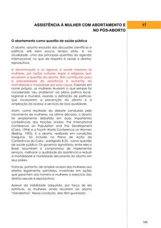 ASSISTÊNCIA À MULHER COM ABORTAMENTO E     17
                                        NO PÓS-ABORTO

O abortamento como questão de saúde pública

O aborto, assunto excluído das discussões científicas e
políticas até bem pouco tempo atrás, é, na
atualidade, uma das principais questões da agenda
internacional, no que diz respeito à saúde e direitos
reprodutivos.

A discriminação e os agravos à saúde impostos às
mulheres, por razões culturais, legais e religiosas que
envolvem a questão do aborto, têm contribuído para
a precariedade da assistência e aumento da
mortalidade e morbidade por esta causa. Falando em
nome próprio, as mulheres levaram o que sempre foi
considerado "seu problema" ao plano político local,
regional e mundial, visando a definição de políticas
que incorporem a prevenção do aborto e a
ampliação do acesso a serviços de boa qualidade.

Assim, como resultado do debate conduzido pelo
movimento de mulheres, na última década, o aborto
foi amplamente debatido em duas importantes
conferências das Nações Unidas: The International
Conference on Population and The Development
(Cairo, 1994) e a Fourth World Conference on Women
(Beijing, 1995). E o aborto, realizado em condições
inseguras, foi incluído no Plano de Ação da
Conferência do Cairo - parágrafo 8.25 - como questão
de saúde pública. Os governos signatários, entre eles o
Brasil, assumiram o compromisso de implementar
serviços, melhorar a qualidade da assistência e reduzir
a mortalidade e morbidade decorrente do aborto em
seus países.

Trata-se, portanto, de ampliar acesso das mulheres aos
direitos legalmente admitidos, investindo em ações
que garantam aos homens e mulheres o exercício dos
direitos sexuais e reprodutivos.

Apesar da visibilidade adquirida, por força de leis
restritivas, as mulheres ainda recorrem ao aborto
"clandestino". Nessa condição, elas têm guardado




                                                          145
 