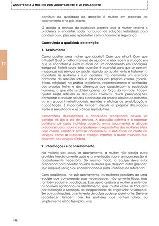 ASSISTÊNCIA À MULHER COM ABORTAMENTO E NO PÓS-ABORTO



                     contínuo da qualidade da atenção à mulher em processo de
                     abortamento e no pós-aborto.

                     O acesso a serviços de qualidade permite que a mulher resolva o
                     problema e encontre apoio na busca de soluções individuais para
                     conduzir o seu processo reprodutivo com autonomia e segurança.

                     Construindo a qualidade da atenção

                     1. Acolhimento

                     Como acolher uma mulher que aborta? Com que olhar? Com que
                     atitude? Qual a melhor maneira de ajudá-Ia a não repetir a situação em
17                   que se encontra? A evitar os riscos de um abortamento em condições
                     inseguras? Refletir sobre essas questões é essencial para que se operem
                     mudanças nos serviços de saúde, visando ao acolhimento e tratamento
                     respeitoso às mulheres e suas decisões. Istp demanda um exercício
                     constante de reflexão sobre a influência dos próprios valores (morais,
                     éticos, religiosos) na prática profissional, reconhecimento e aceitação
                     dos proprios limites e das diferenças que caracterizam a sociedade
                     humana, o que não se obtém apenas por força da vontade. Podem
                     ajudar nesta reflexão as discussões coletivas, dividir preocupações,
                     confrontar e analisar atitudes e condutas na própria equipe de trabalho,
                     ou em grupos interinstitucionais, reuniões e oficinas de sensibilização e
                     capacitação. É importante também discutir as próprias dificuldades
                     frente à sexualidade e as práticas reprodutivas.

                     Comentários desrespeitosos e conclusões precipitadas devem ser
                     banidos do dia a dia dos serviços. A discussão coletiva e o repensar
                     cotidiano de cada indivíduo poderão evitar julgamentos e atitudes
                     preconceituosas sobre o comportamento reprodutivo das mulheres e/ou,
                     pelo menos, erradicar práticas condenáveis e anti-éticas na oferta de
                     serviços, coma as punições e castigos impostos a muitas mulheres que
                     abortam, nos serviços públicos.

                     2. Informações e aconselhamento

                     Na maioria dos casos de abortamento, a mulher não deseja outra
                     gravidez imediatamente após e a orientação sabre anticoncepção é
                     absolutamente necessária. Do mesmo modo, a equipe deve estar
                     preparada para orientar aquelas mulheres que desejam outra gravidez,
                     seja naquele serviço ou encaminhando-a para unidades de referênda.

                     Com freqüência, no pós-abortamento, as mulheres precisam de uma
                     equipe que compreenda suas necessidades, não somente físicas, mas
                     também sociais e psicológicas. Esse apoio ajudará a mulher a entender
                     os possíveis significados do abortamento, que, muitas vezes, se traduzem
                     por frustração e sensação de incapacidade de engravidar novamente.
                     Em outras situações, o sentimento de culpa pode ser dominante. Deve-se
                     reconhecer também que há mulheres que sentem alívio, ou
                     simplesmente estão tranqüilas, mas




     148
 