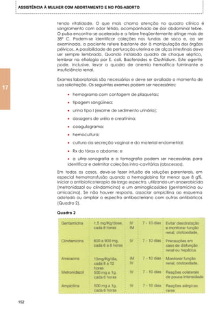 ASSISTÊNCIA À MULHER COM ABORTAMENTO E NO PÓS-ABORTO



                     tendo vitalidade. O que mais chama atenção no quadro clínico é
                     sangramento com odor fétido, acompanhado de dor abdominal febre.
                     O pulso encontra-se acelerado e a febre freqüentemente atinge mais de
                     38° C. Podem-se identificar coleções nos fundos de saco e, ao ser
                     examinada, a paciente refere bastante dor à manipulação dos órgãos
                     pélvicos. A possibilidade de perfuração uterina e de alças intestinais deve
                     ser sempre lembrada. Quando instalado quadro de choque séptico,
                     lembrar na etiologia por E. coli, Bacteroides e Clostridium. Este agente
                     pode, inclusive, levar a quadro de anemia hemolítica fulminante e
                     insuficiência renal.

                     Exames laboratoriais são necessários e deve ser avaliado o momento de
                     sua solicitação. Os seguintes exames podem ser necessários:
17
                          • hemograma com contagem de plaquetas;
                          • tipagem sangüínea;

                          • urina tipo I (exame de sedimento urinário);
                          • dosagens de uréia e creatinina;

                          • coagulograma;

                          • hemocultura;

                          • cultura da secreção vaginal e do material endometrial;

                          • Rx do tórax e abdome; e
                          • a ultra-sonografia e a tomografia podem ser necessárias para
                          identificar e delimitar coleções intra-cavitárias (abscessos).
                     Em todos os casos, deve-se fazer infusão de soluções parenterais, em
                     especial hemotransfusão quando a hemoglobina for menor que 8 g%.
                     Iniciar a antibioticoterapia de largo espectro, utilizando um anaerobicida
                     (metronidazol ou clindamicina) e um aminoglicosídeo (gentamicina ou
                     amicacina). Se não houver resposta, associar ampicilina ao esquema
                     adotado ou ampliar o espectro antibacteriano com outros antibióticos
                     (Quadro 2).

                     Quadro 2




     152
 