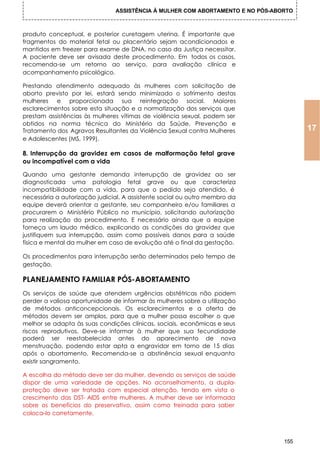 ASSISTÊNCIA À MULHER COM ABORTAMENTO E NO PÓS-ABORTO



produto conceptual, e posterior curetagem uterina. É importante que
fragmentos do material fetal ou placentário sejam acondicionados e
mantidos em freezer para exame de DNA, no caso da Justiça necessitar.
A paciente deve ser avisada deste procedimento. Em todos os casos,
recomenda-se um retorno ao serviço, para avaliação clínica e
acompanhamento psicológico.

Prestando atendimento adequado às mulheres com solicitação de
aborto previsto por lei, estará sendo minimizado o sofrimento destas
mulheres e proporcionada sua reintegração social. Maiores
esclarecimentos sobre esta situação e a normatização dos serviços que
prestam assistências às mulheres vítimas de violência sexual, podem ser
obtidos na norma técnica do Ministério da Saúde, Prevenção e
Tratamento dos Agravos Resultantes da Violência Sexual contra Mulheres                17
e Adolescentes (MS, 1999).

8. Interrupção da gravidez em casos de malformação fetal grave
ou incompatível com a vida

Quando uma gestante demanda interrupção de gravidez ao ser
diagnosticada uma patologia fetal grave ou que caracteriza
incompatibilidade com a vida, para que o pedido seja atendido, é
necessária a autorização judicial. A assistente social ou outro membro da
equipe deverá orientar a gestante, seu companheiro e/ou familiares a
procurarem o Ministério Público no município, solicitando autorização
para realização do procedimento. E necessário ainda que a equipe
forneça um laudo médico, explicando as condições da gravidez que
justifiquem sua interrupção, assim como possíveis danos para a saúde
física e mental da mulher em caso de evolução até o final da gestação.

Os procedimentos para interrupção serão determinados pelo tempo de
gestação.

PLANEJAMENTO FAMILIAR PÓS-ABORTAMENTO
Os serviços de saúde que atendem urgências obstétricas não podem
perder a valiosa oportunidade de informar às mulheres sobre a utilização
de métodos anticoncepcionais. Os esclarecimentos e a oferta de
métodos devem ser amplos, para que a mulher possa escolher o que
melhor se adapta às suas condições clínicas, sociais, econômicas e seus
riscos reprodutivos. Deve-se informar à mulher que sua fecundidade
poderá ser reestabelecida antes do aparecimento de nova
menstruação, podendo estar apta a engravidar em torno de 15 dias
após o abortamento. Recomenda-se a abstinência sexual enquanto
existir sangramento.

A escolha do método deve ser da mulher, devendo os serviços de saúde
dispor de uma variedade de opções. No aconselhamento, a dupla-
proteção deve ser tratada com especial atenção, tendo em vista o
crescimento das DST- AIDS entre mulheres. A mulher deve ser informada
sobre os benefícios do preservativo, assim como treinada para saber
coloca-lo corretamente.



                                                                                155
 