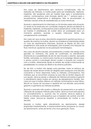 ASSISTÊNCIA À MULHER COM ABORTAMENTO E NO PÓS-ABORTO



                     Nos casos de abortamento sem nenhuma complicação, não há
                     restrições de métodos. A mulher pode optar por esterilização, injetáveis,
                     implantes, DIU (podendo este ser inserido logo após o esvaziamento
                     uterino), contraceptivos orais (iniciado dentro da 1 ° semana após o
                     esvaziamento), preservativos e diafragmas. Não se recomendam os
                     métodos naturais antes de restabelecidos os ciclos menstruais.

                     Quando o abortamento foi infectado ou há dúvidas sobre esta situação,
                     ou ainda se foi praticado em condições inseguras, devem-se oferecer os
                     implantes, injetáveis, contraceptivos orais e preservativos. O DIU não deve
                     ser inserido A esterilização da mulher deve ser postergada para um
                     momento posterior, quando o quadro infeccioso tenha sido
                     completamente controlado.
17
                     Nos casos em que ocorreu abundante sangramento genital que levou a
                     quadro de anemia na mulher, devem-se considerar as orientações dadas
                     no caso do abortamento infectado. Quando se dispõe do DIU com
                     progesterona, este pode ser empregado, pois ocorrerá uma redução do
                     fluxo menstrual, ajudando na recuperação hematológica.

                     Nos casos de aborto induzido, provavelmente a mulher não deseja outra
                     gravidez no momento. Isto pode ser confirmado no atendimento,
                     afastando-se a possibilidade de ela ter sido forçada a abortar, seja pela
                     família, namorado, ou mesmo para manter-se no emprego. Nesses casos,
                     o serviço social e a psicologia devem avaliar a situação em conjunto
                     com a mulher, oferecendo ajuda no âmbito da saúde e informando as
                     possibilidades no campo do direito e do sistema judiciário.

                     Se, de fato, a mulher não deseja outra gravidez, todos os esforços da
                     equipe de saúde devem então ser dirigidos para assegurar uma decisão
                     consciente e tornar disponíveis todos os métodos contraceptivos. Nas
                     mulheres que se encontram ansiosas ou que não se sentem seguras em
                     sua opção, deve-se apoiar a utilização de métodos provisórios e garantir
                     o atendimento desta mulher em serviço de planejamento familiar. Nos
                     casos em que a mulher utilizava um método contraceptivo e este falhou,
                     discutir as causas do insucesso e apoiá-la em sua decisão, procurando
                     garantir o suprimento do método escolhido.

                     Quando o parceiro não aceita a utilização do preservativo e se opõe à
                     utilização de qualquer método pela mulher, deve-se incluir este parceiro
                     no aconselhamento e, quando não for possível, deve-se explicar à
                     mulher os métodos contraceptivos que a impedem de contrair uma DST.
                     Nestes casos, procura-se respeitar a privacidade da mulher e sua
                     decisão.

                     Quando a mulher, após atendimento ao abortamento, deseja
                     engravidar imediatamente, é imprescindível tentar esclarecer as causas
                     do abortamento, antes de tentar uma nova gestação. É boa




     156
 