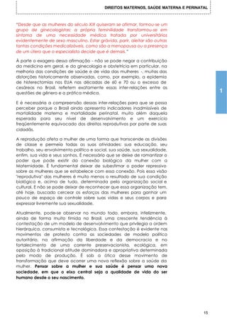 DIREITOS MATERNOS, SAÚDE MATERNA E PERINATAL



“Desde que as mulheres do século XIX quiseram se afirmar, formou-se um
grupo de ginecologistas: a própria feminilidade transformou-se em
sintoma de uma necessidade médica tratada por universitários
evidentemente de sexo masculino. Estar grávida, parir, aleitar são outras
tantas condições medicalizáveis, como são a menopausa ou a presença
de um útero que o especialista decide que é demais.”

À parte o exagero dessa afirmação - não se pode negar a contribuição
da medicina em geral, e da ginecologia e obstetrícia em particular, na
melhoria das condições de saúde e de vida das mulheres -, muitas das
distorções historicamente observadas, como, por exemplo, a epidemia
de histerectomias nos EUA nas décadas de 60 e 70 ou o excesso de
cesáreas no Brasil, refletem exatamente essas inter-relações entre as
questões de gênero e a prática médica.                                                   1
E é necessária a compreensão dessas inter-relações para que se possa
perceber porque o Brasil ainda apresenta indicadores inadmissíveis de
mortalidade materna e mortalidade perinatal, muito além daquela
esperada para seu nível de desenvolvimento e um exercício
freqüentemente equivocado dos direitos reprodutivos por parte de suas
cidadãs.

A reprodução afeta a mulher de uma forma que transcende as divisões
de classe e permeia todas as suas atividades: sua educação, seu
trabalho, seu envolvimento político e social, sua saúde, sua sexualidade,
enfim, sua vida e seus sonhos. É necessário que se deixe de romantizar o
poder que pode existir da conexão biológica da mulher com a
Maternidade. É fundamental deixar de subestimar o poder repressivo
sobre as mulheres que se estabelece com essa conexão. Pois essa visão
"reprodutiva" das mulheres é muito menos o resultado de sua condição
biológica e, acima de tudo, determinada pela organização social e
cultural. E não se pode deixar de reconhecer que essa organização tem,
até hoje, buscado cercear os esforços das mulheres para ganhar um
pouco de espaço de controle sobre suas vidas e seus corpos e para
expressar livremente sua sexualidade.

Atualmente, pode-se observar no mundo todo, embora, infelizmente,
ainda de forma muito tímida no Brasil, uma crescente tendência à
contestação de um modelo de desenvolvimento que privilegia a ordem
hierárquica, consumista e tecnológica. Essa contestação é evidente nos
movimentos de protesto contra as sociedades de modelo político
autoritário, na afirmação da liberdade e da democracia e no
fortalecimento de uma corrente preservacionista, ecológica, em
oposição à tradicional atitude dominadora e apropriativa determinada
pelo modo de produção. É sob a ótica desse movimento de
transformação que deve ocorrer uma nova reflexão sobre a saúde da
mulher. Pensar sobre a mulher e sua saúde é pensar uma nova
sociedade, em que o eixo central seja a qualidade de vida do ser
humano desde o seu nascimento.




                                                                                    15
 