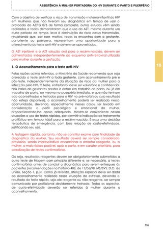 ASSISTÊNCIA À MULHER PORTADORA DO HIV DURANTE O PARTO E PUERPÉRIO



Com o objetivo de verificar o risco de transmissão materno-infantil do HIV
em mulheres que não tiveram seu diagnóstico em tempo de usar o
protocolo do ACTG 076 de forma completa, outros estudos vêm sendo
realizados e todos demonstraram que o uso do AZT, mesmo durante um
curto período de tempo, leva à diminuição do risco dessa transmissão,
ressaltando que, por esse motivo, todos os encontros com a gestante,
parturiente ou puérpera, representam uma oportunidade para o
oferecimento do teste anti-HIV e devem ser aproveitados.

O AZT injetável e o AZT solução oral para o recém-nascido, devem ser
administrados independentemente do esquema anti-retroviral utilizado
pela mulher durante a gestação.

1. O Aconselhamento para o teste anti-HIV                                              18
Pelas razões acima referidas, o Ministério da Saúde recomenda que seja
oferecido o teste anti-HIV a toda gestante, com aconselhamento pré e
pós-teste, independentemente da situação de risco da mulher para a
infecção pelo HIV. O teste, entretanto, deve ser voluntário e confidencial.
Nos casos de gestantes prestes a entrar em trabalho de parto, ou já em
trabalho de parto, ou mesmo no puerpério imediato, e que não tenham
sido aconselhadas e testadas para o HIV no pré-natal (ou cujo resultado
não esteja disponível), o aconselhamento poderá ser realizado nessa
oportunidade, devendo, especialmente nesses casos, ser levado em
consideração o perfil psicológico e emocional da mulher,
proporcionando-Ihe apoio adequado. Mostra-se conveniente nessas
situações o uso de testes rápidos, por permitir a indicação de tratamento
profilático em tempo hábil para o recém-nascido. É essa uma decisão
terapêutica de emergência, com boa relação de custo-efetividade,
justificando seu uso.

A testagem rápida, portanto, não se constitui exame com finalidade de
diagnóstico da mulher. Seu resultado deverá ser sempre considerado
provisório, sendo imprescindível encaminhar a amostra reagente, ou a
mulher, o mais rápido possível, após o parto, e em caráter prioritário, para
a realização de testes confirmatórios.

Ou seja, resultados reagentes devem ser obrigatoriamente submetidos a
outro teste de triagem com princípio diferente e, se necessário, a testes
confirmatórios antes de concluir o diagnóstico para serem entregues às
pacientes (recomendações na Portaria 488, de 17/06/98, MS/SVS, D.O. da
União, Seção 1, p.3). Como já referido, atenção especial deve ser dada
ao aconselhamento realizado nessa situação de estresse, devendo o
resultado do teste rápido, seja ele reagente ou não reagente, ser sempre
comunicado por profissional devidamente treinado. Todos os aspectos
de custo-efetividade deverão ser referidos à mulher durante o
aconselhamento.




                                                                                 159
 