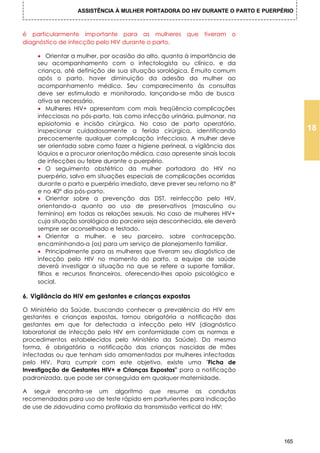 ASSISTÊNCIA À MULHER PORTADORA DO HIV DURANTE O PARTO E PUERPÉRIO



é particularmente importante para as mulheres que tiveram o
diagnóstico de infecção pelo HIV durante o parto.

    • Orientar a mulher, por ocasião do alto, quanta à importância de
    seu acompanhamento com o infectologista ou clínico, e da
    criança, até definição de sua situação sorológica. É muito comum
    após o parto, haver diminuição da adesão da mulher ao
    acompanhamento médico. Seu comparecimento às consultas
    deve ser estimulado e monitorado, lançando-se mão de busca
    ativa se necessário.
    • Mulheres HIV+ apresentam com mais freqüência complicações
    infecciosas no pós-parto, tais como infecção urinária, pulmonar, na
    episiotomia e incisão cirúrgica. No caso de parto operatório,
    inspecionar cuidadosamente a ferida cirúrgica, identificando                      18
    precocemente qualquer complicação infecciosa. A mulher deve
    ser orientada sobre como fazer a higiene perineal, a vigilância dos
    lóquios e a procurar orientação médica, caso apresente sinais locais
    de infecções ou febre durante o puerpério.
    • O seguimento obstétrico da mulher portadora do HIV no
    puerpério, salvo em situações especiais de complicações ocorridas
    durante o parto e puerpério imediato, deve prever seu retorno no 8°
    e no 40° dia pós-parto.
    • Orientar sobre a prevenção das DST, reinfecção pelo HIV,
    orientando-a quanto ao uso de preservativos (masculino ou
    feminino) em todas as relações sexuais. No caso de mulheres HIV+
    cuja situação sorológica do parceiro seja desconhecida, ele deverá
    sempre ser aconselhado e testado.
    • Orientar a mulher, e seu parceiro, sobre contracepção,
    encaminhando-a (os) para um serviço de planejamento familiar.
    • Principalmente para as mulheres que tiveram seu diagóstico de
    infecção pelo HIV no momento do parto, a equipe de saúde
    deverá investigar a situação no que se refere a suporte familiar,
    filhos e recursos financeiros, oferecendo-Ihes apoio psicológico e
    social.

6. Vigilância do HIV em gestantes e crianças expostas

O Ministério da Saúde, buscando conhecer a prevalência do HIV em
gestantes e crianças expostas, tornou obrigatória a notificação das
gestantes em que for detectada a infecção pelo HIV (diagnóstico
laboratorial de infecção pelo HIV em conformidade com as normas e
procedimentos estabelecidos pelo Ministério da Saúde). Da mesma
forma, é obrigatória a notificação das crianças nascidas de mães
infectadas ou que tenham sido amamentadas por mulheres infectadas
pelo HIV. Para cumprir com este objetivo, existe uma "Ficha de
Investigação de Gestantes HIV+ e Crianças Expostas" para a notificação
padronizada, que pode ser conseguida em qualquer maternidade.

A seguir encontra-se um algoritmo que resume as condutas
recomendadas para uso de teste rápido em parturientes para indicação
de use de zidovudina como profilaxia da transmissão vertical do HIV:




                                                                                165
 