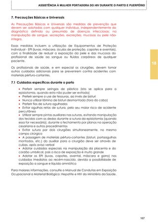 ASSISTÊNCIA À MULHER PORTADORA DO HIV DURANTE O PARTO E PUERPÉRIO



7. Precauções Básicas e Universais

As Precauções Básicas e Universais são medidas de prevenção que
devem ser adotadas com qualquer indivíduo, independentemente do
diagnóstico definido ou presumido de doenças infecciosas; na
manipulação de sangue, secreções, excreções, mucosas ou pele não-
integra.

Essas medidas incluem a utilização de Equipamentos de Proteção
Individual - EPI (luvas, máscara, óculos de proteção, capotes e aventais),
com a finalidade de reduzir a exposição da pele e das mucosas do
profissional de saúde ao sangue ou fluidos corpóreos de qualquer
paciente.
                                                                                       18
Os profissionais de saúde, e em especial os cirurgiões, devem tomar
outros cuidados adicionais para se prevenirem contra acidentes com
materiais pérfuro-cortantes.

7.1 Cuidados específicos durante o parto

     • Preferir sempre seringas de plástico (isto se aplica para a
     episiotomia, quando esta não puder ser evitada)
     • Preferir sempre o use de tesouras, ao invés de bisturi
     • Nunca utilizar lâmina de bisturi desmontada (fora do cabo)
     • Preferir fios de sutura agulhados
     • Evitar agulhas retas de sutura, pelo seu maior risco de acidente
     percutâneo
     • Utilizar sempre pintas auxiliares nas suturas, evitando manipulação
     dos tecidos com os dedos durante a sutura da episiotomia (quando
     essa for necessária), durante o fechamento por planos na operação
     cesariana e outros procedimentos
     • Evitar sutura por dois cirurgiões simultaneamente, no mesmo
     campo cirúrgico
     • A passagem de materiais pérfuro-cortantes (bisturi, portaagulhas
     montados, etc.) do auxiliar para o cirurgião deve ser através de
     cubas, após aviso verbal
     • Adotar cuidados especiais na manipulação da placenta e do
     cordão umbilical, pois o risco de exposição é muito grande
     • Adotar os EPI (luvas, capotes, avental, máscara e gorro) nos
     cuidados imediatos ao recém-nascido, devida a possibilidade de
     exposição a sangue e líquido amniótico

Para maiores informações, consulte o Manual de Condutas em Exposição
Ocupacional a Material Biológico: Hepatite e HIV do Ministério da Saúde.




                                                                                 167
 