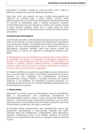 ASSISTÊNCIA À MULHER NO QUARTO PERÍODO



procede-se à imediata revisão do canal de parto (colo, vagina e
períneo) e à episiorrafia, quando realizada episiotomia.

Além disso, este curto período em que a mulher permanecerá sob
vigilância na unidade onde o parto ocorreu, constitui ótima
oportunidade para um cuidado individualizado dos profissionais de saúde
no tocante às orientações sobre o período puerperal, cuidados,
amamentação precoce (ver Capitulo16), contato com o recém-nascido
e outros assuntos correlatos, desde que a mulher esteja em boas
condições. As salas de PPP são ideais para o controle da mulher durante
este período.

Complicações hemorrágicas
                                                                                           19
A hemorragia pós-parto, caracterizada pela perda de sangue superior a
500ml, é, sem dúvida, uma das situações mais dramáticas e angustiantes
vivenciada pelos obstetras. Os profissionais de saúde, especialmente os
médicos, têm que estar familiarizados com o tratamento do choque
hipovolêmico puerperal. Detalhes sobre este assunto podem ser
encontrados no manual de Urgências e Emergências Maternas (MS,
2000).

As três principais causas de sangramento puerperal são a atonia uterina,
as lacerações de trajeto e a retenção de fragmentos placentários.
Ocorrem em aproximadamente 5% dos partos. Embora possam ser
evitadas e tratadas, elevam significativamente a morbimortalidade
materna. Outras causas incluem o acretismo placentário, a rotura, a
inversão uterina e os distúrbios da coagulação.

As medidas profiláticas para prevenir a gravidade de suas complicações
são a boa formação do médico e dos demais profissionais de saúde, a
tentativa de não realização de procedimentos traumáticos
(principalmente fórcipes médios), a correção pré-natal dos quadros
anêmicos, o uso profilático de uterotônicos (quando indicados) e a
realização de partos de risco em unidades hospitalares capacitadas com
recursos técnicos e humanos.

1. Atonia uterina

Representa a principal causa de hemorragia e choque hipovolêmico
após     o   secundamento.     Tem    importância    fundamental     na
morbimortalidade materna, sendo a causa principal de histerectomia
pós-parto. Caracteriza-se por sangramento acentuado, que se reduz
apenas durante as raras, rápidas e pouco intensas contrações, associado
a útero flácido, amolecido e, em geral, aumentado.

Os principais fatores predisponentes são: sobredistensão uterina (por
polidramnia, gemelaridade e macrossomia), infecção intra parto,
anestesia geral com halogenados, multiparidade, parto prolongado,
manobras inadequadas como a de Kristeller, presença de miomas
uterinos e uso indiscriminado de ocitócicos, seja para induzir ou estimular
o parto.




                                                                                     169
 