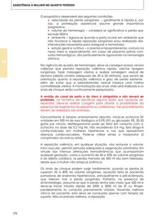 ASSISTÊNCIA À MULHER NO QUARTO PERÍODO



                      O prognóstico dependerá das seguintes condições:
                           • velocidade da perda sangüínea – geralmente é rápida e, por
                           isso, a protelação assistencial assume grande importância
                           prognóstica.
                           • volume da hemorragia – considera-se significativa a perda que
                           excede 500ml.
                           • ambiente – Agrava-se quando o parto ocorre em ambiente que
                           não favorece a rápida reposição sangüínea e/ou realização das
                           intervenções necessárias para assegurar a hemostasia.
                           • estado geral e nutritivo – a anemia e hipoproteinemia, comuns no
                           nosso meio e, especialmente, em casos de placenta prévia com
                           surtos hemorrágicos, são particularmente agravantes na hemorragia
                           atônica.
19
                      Na vigência do quadro de hemorragia, deve-se conseguir acesso venoso
                      calibroso que permita reposição volêmica rápida, solicitar tipagem
                      sangüínea, fazer massagem uterina e realizar sondagem vesical de
                      demora (débito urinário adequado de 30 a 50 ml/hora), que servirá de
                      orientação quanto à reposição volêmica e grau de perda existente,
                      além de evitar que a sobredistensão vesical impeça uma melhor
                      contratilidade uterina. A monitorização dos sinais vitais será realizada e os
                      sinais de choque serão continuamente pesquisados.

                      A revisão do canal de parto e do útero é obrigatória e não deverá ser
                      protelada, na tentativa de identificar alguma lesão que necessite ser
                      reparada. Deve-se realizar curagem para afastar a possibilidade da
                      presença de fragmentos da placenta ou cotilédones. Tais procedimentos
                      devem ser realizados sob anestesia.

                      Concomitante à terapia anteriormente descrita, inicia-se ocitocina 20
                      unidades em 500 ml de soro fisiológico a 0,9% (SF) ou glicosado 5%, 20-30
                      gotas por minuto. Metilergonovina pode ser feita em conjunto com a
                      ocitocina na dose de 0,2 mg IM, não excedendo 0,4 mg. Esta droga é
                      contra-indicada em mulheres hipertensas e nas que apresentam
                      doenças cardiovasculares. Pode-se utilizar ainda o misoprostol (2
                      comprimidos via oral ou retal).

                      A reposição volêmica, em qualquer situação, visa restaurar o volume
                      intra-vascular, permitir perfusão adequada e oxigenação satisfatória. Em
                      virtude das intensas alterações hemodinâmicas que acompanham
                      qualquer gestação, como o aumento de 40 a 50% do volume sangüíneo
                      e do débito cardíaco, as perdas menores de 500 ml são bem toleradas,
                      desde que a mulher não esteja já anêmica.

                      Os sinais de choque podem surgir tardiamente, quando as perdas já
                      superam 35 a 40% do volume sangüíneo, exceção feita às pacientes
                      portadoras de síndromes hipertensivas, principalmente a pré-eclâmpsia,
                      que toleram mal a perda sangüínea. Portanto, na presença de
                      sintomatologia, presume-se que a perda tenha sido maior que 500 ml e
                      deve-se iniciar infusão rápida de 2000 a 3000 ml de SF ou Ringer,
                      paralelamente às condutas previamente citadas. Havendo melhora
                      clínica da paciente, esta deve ser conduzida apenas com terapia de
                      suporte. Não ocorrendo melhora, a reposição




     170
 