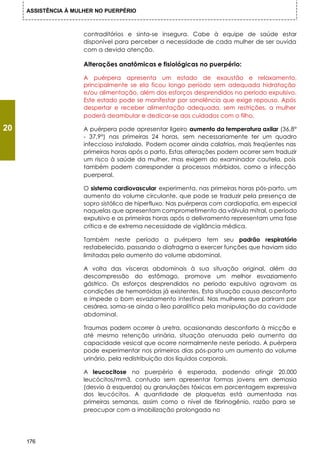 ASSISTÊNCIA À MULHER NO PUERPÉRIO



                      contraditórios e sinta-se insegura. Cabe à equipe de saúde estar
                      disponível para perceber a necessidade de cada mulher de ser ouvida
                      com a devida atenção.

                      Alterações anatômicas e fisiológicas no puerpério:

                      A puérpera apresenta um estado de exaustão e relaxamento,
                      principalmente se ela ficou longo período sem adequada hidratação
                      e/ou alimentação, além dos esforços desprendidos no período expulsivo.
                      Este estado pode se manifestar por sonolência que exige repouso. Após
                      despertar e receber alimentação adequada, sem restrições, a mulher
                      poderá deambular e dedicar-se aos cuidados com o filho.

20                    A puérpera pode apresentar ligeiro aumento da temperatura axilar (36,8°
                      - 37,9°) nas primeiras 24 horas, sem necessariamente ter um quadro
                      infeccioso instalado. Podem ocorrer ainda calafrios, mais freqüentes nas
                      primeiras horas após o parto. Estas alterações podem ocorrer sem traduzir
                      um risco à saúde da mulher, mas exigem do examinador cautela, pois
                      também podem corresponder a processos mórbidos, como a infecção
                      puerperal.

                      O sistema cardiovascular experimenta, nas primeiras horas pós-parto, um
                      aumento do volume circulante, que pode se traduzir pela presença de
                      sopro sistólico de hiperfluxo. Nas puérperas com cardiopatia, em especial
                      naquelas que apresentam comprometimento da válvula mitral, o período
                      expulsivo e as primeiras horas após o delivramento representam uma fase
                      crítica e de extrema necessidade de vigilância médica.

                      Também neste período a puérpera tem seu padrão respiratório
                      restabelecido, passando o diafragma a exercer funções que haviam sido
                      limitadas pelo aumento do volume abdominal.

                      A volta das vísceras abdominais à sua situação original, além da
                      descompressão do estômago, promove um melhor esvaziamento
                      gástrico. Os esforços desprendidos no período expulsivo agravam as
                      condições de hemorróidas já existentes. Esta situação causa desconforto
                      e impede o bom esvaziamento intestinal. Nas mulheres que pariram por
                      cesárea, soma-se ainda o íleo paralítico pela manipulação da cavidade
                      abdominal.

                      Traumas podem ocorrer à uretra, ocasionando desconforto à micção e
                      até mesmo retenção urinária, situação atenuada pelo aumento da
                      capacidade vesical que ocorre normalmente neste período. A puérpera
                      pode experimentar nos primeiros dias pós-parto um aumento do volume
                      urinário, pela redistribuição dos líquidos corporais.

                      A leucocitose no puerpério é esperada, podendo atingir 20.000
                      leucócitos/mm3, contudo sem apresentar formas jovens em demasia
                      (desvio à esquerda) ou granulações tóxicas em porcentagem expressiva
                      dos leucócitos. A quantidade de plaquetas está aumentada nas
                      primeiras semanas, assim como o nível de fibrinogênio, razão para se
                      preocupar com a imobilização prolongada no




     176
 