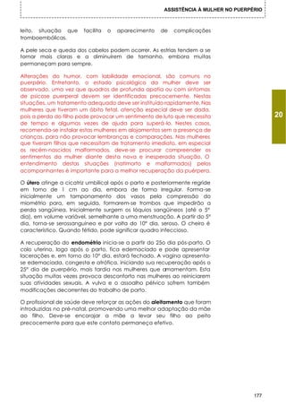 ASSISTÊNCIA À MULHER NO PUERPÉRIO



leito, situação que     facilita   o   aparecimento   de   complicações
tromboembólicas.

A pele seca e queda dos cabelos podem ocorrer. As estrias tendem a se
tornar mais claras e a diminuírem de tamanho, embora muitas
permaneçam para sempre.

Alterações do humor, com labilidade emocional, são comuns no
puerpério. Entretanto, o estado psicológico da mulher deve ser
observado, uma vez que quadros de profunda apatia ou com sintomas
de psicose puerperal devem ser identificadas precocemente. Nestas
situações, um tratamento adequado deve ser instituído rapidamente. Nas
mulheres que tiveram um óbito fetal, atenção especial deve ser dada,
pois a perda do filho pode provocar um sentimento de luto que necessita                    20
de tempo e algumas vezes de ajuda para superá-lo. Nestes casos,
recomenda-se instalar estas mulheres em alojamentos sem a presença de
crianças, para não provocar lembranças e comparações. Nas mulheres
que tiveram filhos que necessitam de tratamento imediato, em especial
os recém-nascidos malformados, deve-se procurar compreender os
sentimentos da mulher diante desta nova e inesperada situação. O
entendimento destas situações (natimorto e malformados) pelos
acompanhantes é importante para a melhor recuperação da puérpera.

O útero atinge a cicatriz umbilical após o parto e posteriormente regride
em torno de 1 cm ao dia, embora de forma irregular. Forma-se
inicialmente um tamponamento dos vasos pela compressão do
miométrio para, em seguida, formarem-se trombos que impedirão a
perda sangüínea. Inicialmente surgem os Ióquios sangüíneos (até o 5°
dia), em volume variável, semelhante a uma menstruação. A partir do 5°
dia, torna-se serossanguíneo e por volta do 10° dia, seroso. O cheiro é
característico. Quando fétido, pode significar quadro infeccioso.

A recuperação do endométrio inicia-se a partir do 25o dia pós-parto. O
colo uterino, logo após o parto, fica edemaciado e pode apresentar
lacerações e, em torno do 10° dia, estará fechado. A vagina apresenta-
se edemaciada, congesta e atrófica, iniciando sua recuperação após o
25° dia de puerpério, mais tardia nas mulheres que amamentam. Esta
situação muitas vezes provoca desconforto nas mulheres ao reiniciarem
suas atividades sexuais. A vulva e o assoalho pélvico sofrem também
modificações decorrentes do trabalho de parto.

O profissional de saúde deve reforçar as ações do aleitamento que foram
introduzidas no pré-natal, promovendo uma melhor adaptação da mãe
ao filho. Deve-se encorajar a mãe a levar seu filho ao peito
precocemente para que este contato permaneça efetivo.




                                                                                     177
 