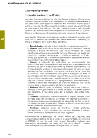 ASSISTÊNCIA À MULHER NO PUERPÉRIO



                      Assistência ao puerpério

                      1. Puerpério imediato (1° ao 10° dia):

                      A mulher tem necessidades de atenção física e psíquica. Não deve ser
                      tratada como um número que corresponda ao seu leito ou enfermaria, e
                      sim pelo nome, com respeito e atenção. Nos momentos iniciais após o
                      parto, a relação mãe-filho não está ainda bem elaborada, portanto não
                      se deve concentrar todas as atenções apenas à criança, pelo risco de
                      que isso seja interpretado como desprezo às suas ansiedades ou queixas.
                      Deve-se lembrar que o alvo da atenção neste momento é a puérpera.

                      A avaliação clínica deve ser rigorosa, sendo os achados transcritos para
20                    o prontuário médico, de forma clara e obedecendo uma padronização.
                      Deve-se proceder a um exame físico completo:

                        • Deambulação: estimular a deambulação o mais precoce possível.
                        • Higiene: após iniciada a deambulação e estando bem, deve-se
                        estimular o banho de chuveiro. Não há necessidade de utilizar
                        substâncias antissépticas na região perineal. Nos casos de parto por
                        cesariana, aconselha-se proteger o curativo ou renová-lo no 1° dia,
                        sendo que a partir do 2° dia deverá permanecer descoberta a ferida,
                        o que inclusive permite melhor observação.
                        • Mamas: a utilização de sutiã deve ser recomendada, por
                        proporcionar melhor conforto à mulher. O colostro já está presente no
                        momento do parto. A descida do leite, no entanto, ocorre entre o 1° e
                        3° dia pós-parto, embora a colocação da criança ao peito deva ser
                        feita logo após o nascimento para que ocorra liberação de prolactina
                        e ocitocina, com conseqüente produção e liberação do leite. A
                        identificação de deformidades nos mamilos, ou presença de fissuras,
                        geralmente ocasionadas por pega inadequada ao peito, pode trazer
                        prejuízos à mulher, favorecendo o ingurgitamento, e ao aleitamento.
                        Mastites e abscessos necessitam de atenção especial, não sendo
                        motivos para se desencorajar o aleitamento exclusivo.
                        • Abdome: identificação de vísceras aumentadas e ou dolorosas,
                        atenção à involução uterina e à ferida cirúrgica, se o parto ocorreu
                        por cesariana. É necessário proceder a ausculta dos ruídos hidro-
                        aéreos.
                        • Genitália: inspecionar sistematicamente a região perineal, com
                        atenção especial aos lóquios. O achado de edemas, equimoses e
                        hematomas implica na necessidade de aplicação de frio no local,
                        com bolsa de gelo, nas primeiras 24 horas. A identificação de lóquios
                        fétidos pode traduzir quadro infeccioso.
                        • Membros: pesquisar sinais de trombose venosa profunda,
                        principalmente o relato de dores nos membros inferiores e edema
                        súbito. Identificar o aparecimento de sinais fiogísticos.

                      Recomenda-se a prescrição de sulfato ferroso (600 mg/dia), dois
                      comprimidos de 300mg ao dia e também a suplementação de Vitamina
                      A (200.000 UI por via oral, dose única). Naquelas mulheres que
                      apresentam desconforto por dores no local da episiorrafia, pode-se
                      utilizar analgésicos (acetaminofen 750 mg/4 vezes ao dia ou




     178
 