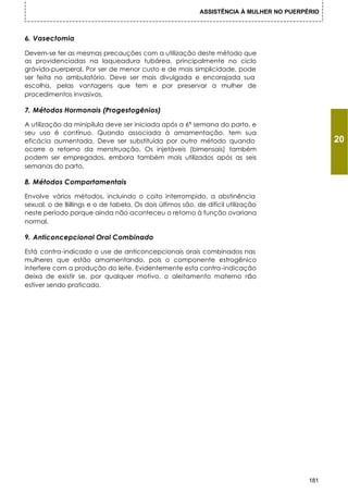 ASSISTÊNCIA À MULHER NO PUERPÉRIO



6. Vasectomia

Devem-se ter as mesmas precauções com a utilização deste método que
as providenciadas na laqueadura tubárea, principalmente no ciclo
grávido-puerperal. Por ser de menor custo e de mais simplicidade, pode
ser feita no ambulatório. Deve ser mais divulgada e encorajada sua
escolha, pelas vantagens que tem e por preservar a mulher de
procedimentos invasivos.

7. Métodos Hormonais (Progestogênios)

A utilização da minipílula deve ser iniciada após a 6ª semana do parto, e
seu uso é contínuo. Quando associada à amamentação, tem sua
eficácia aumentada. Deve ser substituída por outro método quando                               20
ocorre o retorno da menstruação. Os injetáveis (bimensais) também
podem ser empregados, embora também mais utilizados após as seis
semanas do parto.

8. Métodos Comportamentais

Envolve vários métodos, incluindo o coito interrompido, a abstinência
sexual, o de Billings e o de tabela. Os dois últimos são, de difícil utilização
neste período porque ainda não aconteceu o retorno à função ovariana
normal.

9. Anticoncepcional Oral Combinado

Está contra-indicado o use de anticoncepcionais orais combinados nas
mulheres que estão amamentando, pois o componente estrogênico
interfere com a produção do leite. Evidentemente esta contra-indicação
deixa de existir se, por qualquer motivo, o aleitamento materno n   ão
estiver sendo praticado.




                                                                                         181
 