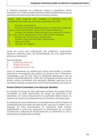 EVIDÊNCIAS CIENTÍFICAS SOBRE AS PRÁTICAS UTILIZADAS NO PARTO



A medicina baseada em evidências integra a experiência clínica
individual com a melhor evidência externa disponível derivada da busca
sistemática de informação relevante na literatura médica.

 Existem várias propostas para classificar os diferentes níveis de
 qualidade das evidências, entre elas a de Mulrow de 1987:

 I      Revisões sistemáticas
 II     Ensaios controlados aleatorizados com grande número de
 casos e bem desenhados (erros alfa e beta pequenos)
 III    Ensaios controlados aleatorizados com pequeno número
 de casos e bem desenhados (erros alfa e beta maiores)
 IV     Estudos de coortes bem desenhados
 V      Estudos caso-controle bem desenhados                                             21
 VI     Séries de casos
 VII    Opinião de expertos



Tendo em conta esta classificação das evidências, poder-se-iam
descrever diferentes graus de recomendação de uma determinada
prática ou tratamento:

Recomendação
A    Evidências nível I a IV
B    Evidências nível V
C    Evidências nível VI a VII

Como se depreende da classificação acima mencionada, as revisões
sistemáticas (investigação secundária) da literatura são a ferramenta
metodológica que dá mais força às evidências disponíveis e elas se
realizam fundamentalmente a partir de investigações primárias que são
ensaios clínicos controlados com alocação aleatória, pelo que se faz
necessário recordar sumariamente qual é a estrutura básica dos mesmos.

Ensaios Clínicos Controlados com Alocação Aleatória

Em meados do século XX, Fisher descreveu as bases dos ensaios clínicos
controlados, as quais desenvolveu no campo da agricultura e do
Iaboratório. Um marco transcendente na aceitação desses ensaios na
medicina foi a prova da estreptomicina no tratamento da tuberculose.

A avaliação de novos tratamentos ou procedimentos médicos implica na
comparação de duas séries de observações: uma que se obtém com o
emprego do novo procedimento ou tratamento (série tratada,
experimental) e outra que representa as observações de um grupo
controle sem a utilização de tal procedimento ou tratamento ou com o
procedimento padrão (série controle).




                                                                                   183
 