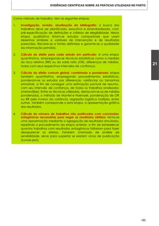 EVIDÊNCIAS CIENTÍFICAS SOBRE AS PRÁTICAS UTILIZADAS NO PARTO



Como método de trabalho, tem as seguintes etapas:

1.   Investigação, revisão, atualização da bibliografia: a busca dos
     trabalhos deve ser planificada, exaustiva e estandardizada, com
     pré-especificação de definições e critérios de elegibilidade. Nesta
     etapa qualitativa listam-se estudos comparáveis que usam
     desenhos similares e variáveis de intervenção e de resultados
     parecidas. Recorre-se a fontes definidas e garante-se a qualidade
     da informação primária.

2.   Cálculo do efeito para cada estudo em particular: é uma etapa
     quantitativa, empregando-se técnicas estatísticas como a medida
     do risco relativo (RR) ou do odds ratio (OR), diferenças de médias,
     todas com seus respectivos intervalos de confiança.
                                                                                        21

3.   Cálculo do efeito comum global, combinado e ponderado: etapa
     também quantitativa, empregando procedimentos estatísticos,
     ponderam-se os estudos por diferenças, variâncias ou tamanhos
     amostrais, a fim de conseguir uma estimação pontual de resumo,
     com seu intervalo de confiança, de todos os trabalhos analisados
     (metanálise). Entre as técnicas utilizadas, destacam-se as de médias
     ponderadas, o método de Mantel e Haenszel, ponderação de OR
     ou RR pelo inverso da variância, regressão logística múltipla, entre
     outras. Também corresponde a esta etapa, a apresentação gráfica
     dos resultados.

4.   Cálculo do número de trabalhos não publicados com conclusões
     antagônicas necessárias para negar os resultados obtidos: tenta-se
     uma aproximação mediante a agregação de resultados simulados,
     repetindo o procedimento da etapa anterior, a fim de estabelecer
     quantos trabalhos com resultados antagônicos faltariam para fazer
     desaparecer os efeitos. Também chamado de análise de
     sensibilidade, serve para suspeitar se existem vícios de publicação
     (funnel plot).




                                                                                  185
 
