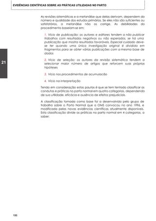 EVIDÊNCIAS CIENTÍFICAS SOBRE AS PRÁTICAS UTILIZADAS NO PARTO



                      As revisões sistemáticas e a metanálise que delas derivam, dependem do
                      número e qualidade dos estudos primários. Se eles não são suficientes ou
                      satisfatórios, a metanálise não os corrige. As debilidades do
                      procedimento baseiam-se em:

                         1. Vício de publicação: os autores e editores tendem a não publicar
                         trabalhos com resultados negativos ou não esperados, se há uma
                         publicação que mostra resultados favoráveis. Especial cuidado deve-
                         se ter quando uma única investigação original é dividida em
                         fragmentos para se obter várias publicações com a mesma base de
                         dados

                         2. Vício de seleção: os autores da revisão sistemática tendem a
21                       selecionar maior número de artigos que reforcem suas próprias
                         hipóteses

                         3. Vício nos procedimentos de acumulacão

                         4. Vício na interpretação

                      Tendo em consideração estas pautas é que se tem tentado classificar as
                      condutas e práticas no parto normal em quatro categorias, dependendo
                      de sua utilidade, eficácia e ausência de efeitos prejudiciais.

                      A classificação tomada como base foi a desenvolvida pelo grupo de
                      trabalho sobre o Parto Normal que a OMS convocou no ano 1996, e
                      modificada pelas novas evidências científicas atualmente disponíveis.
                      Esta classificação divide as práticas no parto normal em 4 categorias, a
                      saber:




     186
 