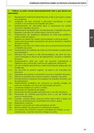 EVIDÊNCIAS CIENTÍFICAS SOBRE AS PRÁTICAS UTILIZADAS NO PARTO



1.   Práticas no parto normal demonstradamente úteis e que devem ser
estimuladas

1.1 -       Planejamento individual determinando onde e por quem o parto
            será realizado.
1.2 -       Avaliação de risco durante o pré-natal, reavaliado a cada
            contato e no momento do trabalho de parto.
1.3 -       Monitoramento do bem-estar físico e emocional da mulher
            durante o trabalho de parto.
1.4 -       Oferecimento de líquido por via oral durante o trabalho de parto.
1.5 -       Respeito à escolha da mulher sobre o local do parto.
1.6 -       Fornecimento de assistência obstétrica no nível mais periférico
            onde o parto for seguro.
                                                                                            21
1.7 -       Respeito ao direito da mulher à privacidade no local do parto.
1.8 -       Apoio emocional pelos prestadores de serviço durante o trabalho
            de parto e parto.
1.9 -       Respeito à escolha da mulher sobre seus acompanhantes durante
            o trabalho de parto.
1.10 -      Fornecimento às mulheres de todas as informações e explicações
            que desejarem.
1.11 -      Métodos não invasivos e não farmacológicos de alívio da dor,
            como massagens e técnicas de relaxamento, durante o trabalho
            de parto.
1.12 -      Monitoramento fetal por meio de ausculta intermitente e
            vigilância das contrações uterinas por palpação abdominal.
1.13 -      Uso de materiais descartáveis e descontaminação adequada de
            reutilizáveis.
1.14 -      Uso de luvas no exame vaginal, no parto e no manuseio da
            placenta.
1.15 -      Liberdade de posição e movimento durante o trabalho de parto.
1.16 -      Estímulo a posições não supinas durante o trabalho de parto.
1.17 -      Monitoramento cuidadoso do progresso do trabalho de parto, uso
            do partograma.
1.18 -      Administração profilática de ocitocina no terceiro estágio do
            parto em mulheres com risco de hemorragia pós-parto.
1.19    -   Condições estéreis ao cortar o cordão.
1.20    -   Prevenção da hipotermia do bebe.
1.21    -   Prevenção da hemorragia neonatal com o uso do vitamina K.
1.22    -   Prevenção da oftalmia gonocócica com o uso de nitrato de
            prata ou tetraciclina.
1.23 -      Contato cutâneo direto, precoce entre mãe e filho e apoio ao
            início da amamentação na primeira hora após o parto.
1.24 -      Alojamento conjunto.
1.25 -      Suprimir a lactação em mães portadoras de HIV.
1.26 -      Exame rotineiro da placenta e membranas ovulares.
1.27 -      Uso rotineiro de ocitocina, tração controlada do cordão, ou sua
            combinação, durante o terceiro estágio do parto.




                                                                                      187
 
