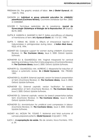 REFERÊNCIAS BIBLIOGRÁFICAS



FRIEDMAN EA. The graphic analysis of labor. Am J Obstet Gynecol, 68:
     1568-75, 1954.

GAGNON AJ. Individual or group antenatal education for childbirth/
   parenthood (Cochrane Review). Cochrane Database Syst Rev, 2000;
   4: CD002869.

GOLFIER F. Technique opératoire de la cesarianne. Journal de
   Gynecologie Obstetrique et Biologie de la Reproduction, 29 (Supl.2):
   86-95, 2000.

GUPTA R, VASISHTA K, SAWHNEY H, RAY P. Safety and efficacy of stripping
    of membranes at term. Int J Gynecol Obstet, 60: 115-121, 1998.

GUPTA T, VERMA NK, SOOD A. Effects of intracervical injection of
    hialuronidase in primigravidae during labor. J Indian Med Assoc,
    92(2): 47-8, 1994.

HODNETT ED. Caregiver support for women during childbirth (Cochrane
   Review). In: The Cochrane Library, Issue 2, 2000. Oxford: Update
   Software.

HOFMEYER GJ & GULMEZOGLU AM. Vaginal misoprostol for cervical
   ripening and labour induction in late pregnancy (Cochrane Review).
   In: The Cochrane Library, Issue 2, 2000. Oxford: Update Software.

HOFMEYR GJ, GULMEZOGLU AM, ALFIREVIC Z. Misoprostol for induction of
   labour: a systematic review. Br J Obstet Gynaecol, 106: 798-803,
   1999.

HOFMEYER GJ, KULIER R. External cephalic version for breech presentation
   at term (Cochrane Review). In: The Cochrane Library, Issue 3, 2000.
   Oxford: Update Software.

HOFMEYER GJ. External cephalic version facilitation for breech
   presentation at term (Cochrane Review). In: The Cochrane Library,
   Issue 3, 2000. Oxford: Update Software.

HOFMEYER GJ. External cephalic version for breech presentation before
   term (Cochrane Review). In: The Cochrane Library, Issue 3, 2000.
   Oxford: Update Software.

HOFMEYER GJ. Amnioinfusion for umbilical cord compression in labour
   (Cochrane Review). In: The Cochrane Library, Issue 3, 2000. Oxford:
   Update Software.

HUGHEY MJ, MCELIN TW, YOUNG T. Maternal and fetal outcome of
   Lamaze-prepared patients. Obstet Gynecol, 51(6):643-7, 1978.

ILLICH, I. A expropriação da saúde. Rio de Janeiro, Nova Fronteira, 1975.
     p. 59.




                                                                                      193
 