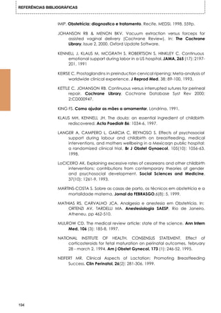 REFERÊNCIAS BIBLIOGRÁFICAS



                 IMIP. Obstetrícia: diagnostico e tratamento. Recife, MEDSI, 1998. 559p.

                 JOHANSON RB & MENON BKV. Vacuum extraction versus forceps for
                     assisted vaginal delivery (Cochrane Review). In: The Cochrane
                     Library, Issue 2, 2000. Oxford Update Software.

                 KENNELL J, KLAUS M, MCGRATH S, ROBERTSON S, HINKLEY C. Continuous
                     emotional support during labor in a US hospital. JAMA, 265 (17): 2197-
                     201, 1991

                 KEIRSE C. Prostaglandins in preinduction cervical ripening: Meta-analysis of
                      worldwide clinical experience. J Reprod Med, 38: 89-100, 1993.

                 KETTLE C, JOHANSON RB. Continuous versus interrupted sutures for perineal
                      repair. Cochrane Library. Cochrane Database Syst Rev 2000;
                      2:CD000947.

                 KING FS. Como ajudar as mães a amamentar. Londrina, 1991.

                 KLAUS MH, KENNELL JH. The doula: an essential ingredient of childbirth
                     rediscovered. Acta Paediatr 86: 1034-6, 1997.

                 LANGER A, CAMPERO L, GARCIA C, REYNOSO S. Effects of psychosocial
                     support during labour and childbirth on breastfeeding, medical
                     interventions, and mothers wellbeing in a Mexicaqn public hospital:
                     a randomized clinical trial. Br J Obstet Gynaecol, 105(10): 1056-63,
                     1998.

                 LoCICERO AK. Explaining excessive rates of cesareans and other childbirth
                      interventions: contributions from contemporary theories of gender
                      and psychosocial development. Social Sciences and Medicine,
                      37(10): 1261-9, 1993.

                 MARTINS-COSTA S. Sobre as casas de parto, os técnicos em obstetrícia e a
                     mortalidade materna. Jornal da FEBRASGO,6(8): 5, 1999.

                 MATHIAS RS, CARVALHO JCA. Analgesia e anestesia em Obstetrícia. In:
                     ORTENZI AV, TARDELLI MA. Anestesiologia SAESP, Rio de Janeiro,
                     Atheneu, pp 462-510.

                 MULROW CD. The medical review article: state of the science. Ann Intern
                     Med, 106 (3): 185-8, 1997.

                 NATIONAL INSTITUTE OF HEALTH. CONSENSUS STATEMENT. Effect of
                      corticosteroids for fetal maturation on perinatal outcomes, february
                      28 - march 2, 1994. Am j Obstet Gynecol, 173 (1): 246-52, 1995.

                 NEIFERT MR. Clinical Aspects of Lactation: Promoting Breastfeeding
                      Success. Clin Perinatol, 26(2): 281-306, 1999.




194
 