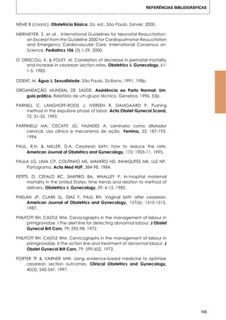 REFERÊNCIAS BIBLIOGRÁFICAS



NEME B (coord.). Obstetrícia Básica. 2a. ed., São Paulo, Sarvier, 2000.

NIERMEYER, S. et al . International Guidelines for Neonatal Ressucitation:
     an Excerpt from the Guideline 2000 for Cardiopulmonar Ressucitation
     and Emergency Cardiovascular Care: International Consensus on
     Science. Pediatrics 106 (3) 1-29, 2000.

O' DRISCOLL, K. & FOLEY, M. Correlation of decrease in perinatal mortality
     and increase in cesarean section rates. Obstetrics & Gynecology, 61:
     1-5, 1983.

ODENT, M. Água & Sexualidade. São Paulo, Siciliano, 1991. 198p.

ORGANIZAÇÃO MUNDIAL DE SAÚDE. Assistência ao Parto Normal: Um
   guia prático. Relatório de um grupo técnico. Genebra, 1996. 53p.

PARNELL C, LANGHOFF-ROOS J, IVERSEN R, DAMGAARD P. Pushing
    method in the expulsive phase of labor. Acta Obstet Gynecol Scand,
    72: 31-35, 1993.

PARPINELLI MA, CECATTI JG, FAUNDES A. Laminaria como dilatador
    cervical. Uso clínico e mecanismo de ação. Femina, 22: 187-193,
    1994.

PAUL. R.H. & MILLER, D.A. Cesarean birth: how to reduce the rate.
    American Journal of Obstetrics and Gynecology, 172: 1903-11, 1995.

PAULA LG, LIMA CP, COUTINHO MS, MANFRO HD, INHAQUITES MK, LUZ NP.
    Partograma. Acta Med HUP, 384-98, 1984.

PETITTI, D; CEFALO RC, SHAPIRO BA, WHALLEY P. In-hospital maternal
      mortality in the United States: time trends and relation to method of
      delivery. Obstetrics & Gynecology, 59: 6-12, 1982.

PHELAN JP, CLARK SL, DIAZ F, PAUL RH. Vaginal birth after cesarean.
    American Journal of Obstetrics and Gynecology, 157(6): 1510-1515,
    1987.

PHILPOTT RH, CASTLE WM. Cervicographs in the management of labour in
     primigravidae. I The alert line for detecting abnormal labour. J Obstet
     Gynecol Brit Corn, 79: 592-98, 1972.

PHILPOTT RH, CASTLE WM. Cervicographs in the management of labour in
     primigravidae. II The action line and treatment of abnormal labour. J
     Obstet Gynecol Brit Corn, 79: 599-602, 1972.

PORTER TF & VARNER MW. Using evidence-based medicine to optimize
    cesarean section outcomes. Clinical Obstetrics and Gynecology,
    40(3): 542-547, 1997.




                                                                                         195
 