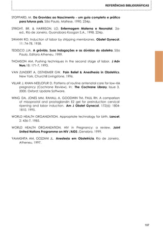 REFERÊNCIAS BIBLIOGRÁFICAS



STOPPARD, M. Da Gravidez ao Nascimento - um guia completo e prático
    para futuros pais. São Paulo, Maltese, 1990. 234p.

STRIGHT, BR. & HARRISON, LO. Enfermagem Materna e Neonatal. 2a-
     ed., Rio de Janeiro, Guanabara Koogan S.A., 1998. 224p.

SWANN RO. Induction of labor by stripping membranes. Obstet Gynecol,
   11: 74-78, 1958.

TEDESCO JJA. A grávida. Suas indagações e as dúvidas do obstetra. São
     Paulo, Editora Atheneu, 1999.

THOMSON AM. Pushing techniques in the second stage of labor. J Adv
    Nurs,18: 171-7, 1993.

VAN ZUNDERT A, OSTHEIMER GW. Pain Relief & Anesthesia in Obstetrics.
    New York, Churchill Livingstone, 1996.

VILLAR J, KHAN-NEELOFUR D. Patterns of routine antenatal care for low-risk
     pregnancy (Cochrane Review). In: The Cochrane Library, Issue 3,
     2000. Oxford: Update Software.

WING DA, JONES MM, RAHALL A, GOODWIN TM, PAUL RH. A comparison
    of misoprostol and prostaglandin E2 gel for preinduction cervical
    ripening and labor induction. Am J Obstet Gynecol, 172(6): 1804-
    1810, 1995.

WORLD HEALTH ORGANIZATION. Appropriate technology for birth. Lancet,
   2: 436-7, 1985.

WORLD HEALTH ORGANIZATION, HIV in Pregnancy: a review, Joint
   United Nations Programme on HIV /AIDS ,Genebra. 1999.

YAMASHITA AM, GOZZANI JL. Anestesia em Obstetrícia. Rio de Janeiro,
    Atheneu, 1997.




                                                                                      197
 