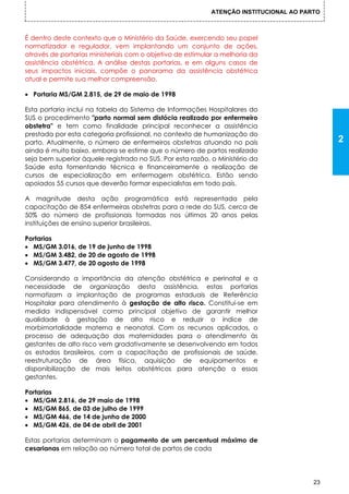 ATENÇÃO INSTITUCIONAL AO PARTO



É dentro deste contexto que o Ministério da Saúde, exercendo seu papel
normatizador e regulador, vem implantando um conjunto de ações,
através de portarias ministeriais com o objetivo de estimular a melhoria da
assistência obstétrica. A análise destas portarias, e em alguns casos de
seus impactos iniciais, compõe o panorama da assistência obstétrica
atual e permite sua melhor compreensão.

  Portaria MS/GM 2.815, de 29 de maio de 1998

Esta portaria inclui na tabela do Sistema de Informações Hospitalares do
SUS o procedimento "parto normal sem distócia realizado por enfermeiro
obstetra" e tem como finalidade principal reconhecer a assistência
prestada por esta categoria profissional, no contexto de humanização do
parto. Atualmente, o número de enfermeiros obstetras atuando no país                         2
ainda é muito baixo, embora se estime que o número de partos realizado
seja bem superior àquele registrado no SUS. Por esta razão, o Ministério da
Saúde esta fomentando técnica e financeiramente a realização de
cursos de especialização em enfermagem obstétrica. Estão sendo
apoiados 55 cursos que deverão formar especialistas em todo país.

A magnitude desta ação programática está representada pela
capacitação de 854 enfermeiras obstetras para a rede do SUS, cerca de
50% do número de profissionais formadas nos últimos 20 anos pelas
instituições de ensino superior brasileiras.

Portarias
  MS/GM 3.016, de 19 de junho de 1998
  MS/GM 3.482, de 20 de agosto de 1998
  MS/GM 3.477, de 20 agosto de 1998

Considerando a importância da atenção obstétrica e perinatal e a
necessidade de organização desta assistência, estas portarias
normatizam a implantação de programas estaduais de Referência
Hospitalar para atendimento à gestação de alto risco. Constitui-se em
medida indispensável cormo principal objetivo de garantir melhor
qualidade à gestação de alto risco e reduzir o índice de
morbimortalidade materna e neonatal. Com os recursos aplicados, o
processo de adequação das maternidades para o atendimento às
gestantes de alto risco vem gradativamente se desenvolvendo em todos
os estados brasileiros, com a capacitação de profissionais de saúde,
reestruturação de área física, aquisição de equipamentos e
disponibilização de mais leitos obstétricos para atenção a essas
gestantes.

Portarias
  MS/GM 2.816, de 29 maio de 1998
  MS/GM 865, de 03 de julho de 1999
  MS/GM 466, de 14 de junho de 2000
  MS/GM 426, de 04 de abril de 2001

Estas portarias determinam o pagamento de um percentual máximo de
cesarianas em relação ao número total de partos de cada




                                                                                        23
 